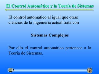 El Control Automático y la Teoría de Sistemas

 El control automático al igual que otras
 ciencias de la ingeniería actual trata con

              Sistemas Complejos

 Por ello el control automático pertenece a la
 Teoría de Sistemas.
 