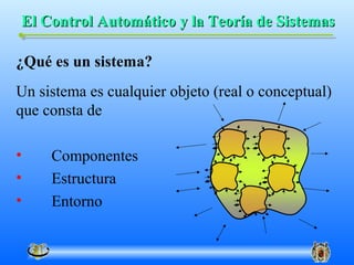 El Control Automático y la Teoría de Sistemas

¿Qué es un sistema?
Un sistema es cualquier objeto (real o conceptual)
que consta de

•    Componentes
•    Estructura
•    Entorno
 
