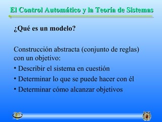 El Control Automático y la Teoría de Sistemas

 ¿Qué es un modelo?

 Construcción abstracta (conjunto de reglas)
 con un objetivo:
 • Describir el sistema en cuestión
 • Determinar lo que se puede hacer con él
 • Determinar cómo alcanzar objetivos
 