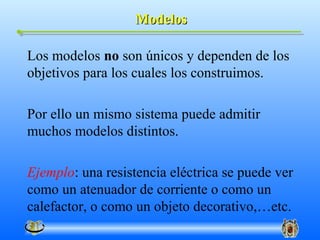 Modelos

Los modelos no son únicos y dependen de los
objetivos para los cuales los construimos.

Por ello un mismo sistema puede admitir
muchos modelos distintos.

Ejemplo: una resistencia eléctrica se puede ver
como un atenuador de corriente o como un
calefactor, o como un objeto decorativo,…etc.
 