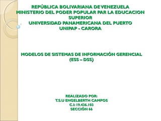 REPÚBLICA BOLIVARIANA DEVENEZUELAREPÚBLICA BOLIVARIANA DEVENEZUELA
MINISTERIO DEL PODER POPULAR PAR LA EDUCACIONMINISTERIO DEL PODER POPULAR PAR LA EDUCACION
SUPERIORSUPERIOR
UNIVERSIDAD PANAMERICANA DEL PUERTOUNIVERSIDAD PANAMERICANA DEL PUERTO
UNIPAP - CARORAUNIPAP - CARORA
MODELOS DE SISTEMAS DE INFORMACIÓN GERENCIALMODELOS DE SISTEMAS DE INFORMACIÓN GERENCIAL
(ESS – DSS(ESS – DSS))
REALIZADO POR:REALIZADO POR:
T.S.U ENGELBERTH CAMPOST.S.U ENGELBERTH CAMPOS
C.I: 19.436.103C.I: 19.436.103
SECCIÓN 66SECCIÓN 66
 