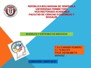 REPÚBLICA BOLIVARIANA DE VENEZUELA
UNIVERSIDAD FERMÍN TORO
VICE-RECTORADO ACADÉMICO
FACULTAD DE CIENCIAS ECONOMICAS Y
SOCIALES
MODELOS Y SISTEMAS DE MEDICION
T.S.U CARMEN ROMERO
C.I 15.003.073
PROF. HEIRSABETH
MENDEZ
CABUDARE, JUNIO 2015
 