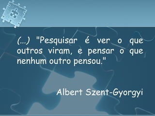 (...)  "Pesquisar é ver o que outros viram, e pensar o que nenhum outro pensou."  Albert Szent-Gyorgyi 