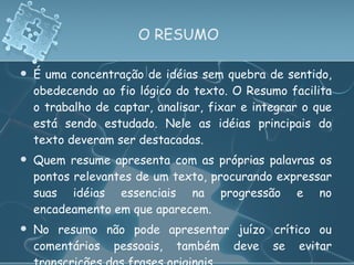 O RESUMO É uma concentração de idéias sem quebra de sentido, obedecendo ao fio lógico do texto. O Resumo facilita o trabalho de captar, analisar, fixar e integrar o que está sendo estudado. Nele as idéias principais do texto deveram ser destacadas. Quem resume apresenta com as próprias palavras os pontos relevantes de um texto, procurando expressar suas idéias essenciais na progressão e no encadeamento em que aparecem.  No resumo não pode apresentar juízo crítico ou comentários pessoais, também deve se evitar transcrições das frases originais. 