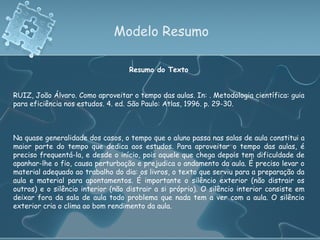 Modelo Resumo Resumo do Texto RUIZ, João Álvaro. Como aproveitar o tempo das aulas. In: . Metodologia científica: guia para eficiência nos estudos. 4. ed. São Paulo: Atlas, 1996. p. 29-30. Na quase generalidade dos casos, o tempo que o aluno passa nas salas de aula constitui a maior parte do tempo que dedica aos estudos. Para aproveitar o tempo das aulas, é preciso frequentá-la, e desde o início, pois aquele que chega depois tem dificuldade de apanhar-lhe o fio, causa perturbação e prejudica o andamento da aula. É preciso levar o material adequado ao trabalho do dia: os livros, o texto que serviu para a preparação da aula e material para apontamentos. É importante o silêncio exterior (não distrair os outros) e o silêncio interior (não distrair a si próprio). O silêncio interior consiste em deixar fora da sala de aula todo problema que nada tem a ver com a aula. O silêncio exterior cria o clima ao bom rendimento da aula.  