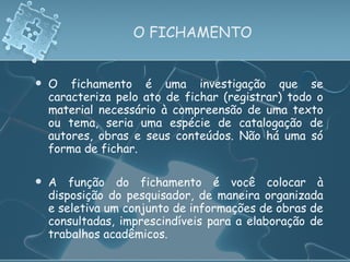 O FICHAMENTO O fichamento é uma investigação que se caracteriza pelo ato de fichar (registrar) todo o material necessário à compreensão de uma texto ou tema, seria uma espécie de catalogação de autores, obras e seus conteúdos. Não há uma só forma de fichar. A função do fichamento é você colocar à disposição do pesquisador, de maneira organizada e seletiva um conjunto de informações de obras de consultadas, imprescindíveis para a elaboração de trabalhos acadêmicos. 