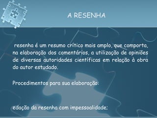 A RESENHA A resenha é um resumo crítico mais amplo, que comporta, na elaboração dos comentários, a utilização de opiniões de diversas autoridades científicas em relação à obra do autor estudado.   Procedimentos para sua elaboração: Redação da resenha com impessoalidade; Não apresentar em parágrafo único; Estrutura: referência (cabeçalho) e conteúdo do resumo. 