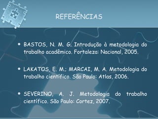 REFERÊNCIAS BASTOS, N. M. G. Introdução à metodologia do trabalho acadêmico. Fortaleza: Nacional, 2005. LAKATOS, E. M.; MARCAI, M. A. Metodologia do trabalho científico. São Paulo: Atlas, 2006. SEVERINO, A. J. Metodologia do trabalho científico. São Paulo: Cortez, 2007. 