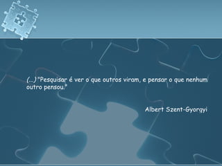 (...)  "Pesquisar é ver o que outros viram, e pensar o que nenhum outro pensou."  Albert Szent-Gyorgyi 