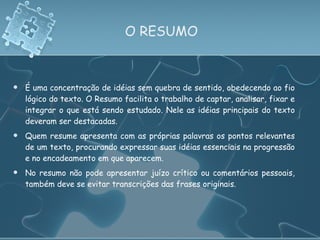 O RESUMO É uma concentração de idéias sem quebra de sentido, obedecendo ao fio lógico do texto. O Resumo facilita o trabalho de captar, analisar, fixar e integrar o que está sendo estudado. Nele as idéias principais do texto deveram ser destacadas. Quem resume apresenta com as próprias palavras os pontos relevantes de um texto, procurando expressar suas idéias essenciais na progressão e no encadeamento em que aparecem.  No resumo não pode apresentar juízo crítico ou comentários pessoais, também deve se evitar transcrições das frases originais. 
