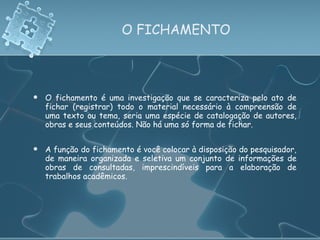 O FICHAMENTO O fichamento é uma investigação que se caracteriza pelo ato de fichar (registrar) todo o material necessário à compreensão de uma texto ou tema, seria uma espécie de catalogação de autores, obras e seus conteúdos. Não há uma só forma de fichar. A função do fichamento é você colocar à disposição do pesquisador, de maneira organizada e seletiva um conjunto de informações de obras de consultadas, imprescindíveis para a elaboração de trabalhos acadêmicos. 