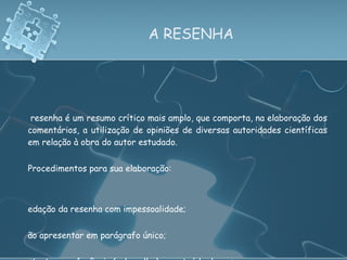 A RESENHA A resenha é um resumo crítico mais amplo, que comporta, na elaboração dos comentários, a utilização de opiniões de diversas autoridades científicas em relação à obra do autor estudado.   Procedimentos para sua elaboração: Redação da resenha com impessoalidade; Não apresentar em parágrafo único; Estrutura: referência (cabeçalho) e conteúdo do resumo. 