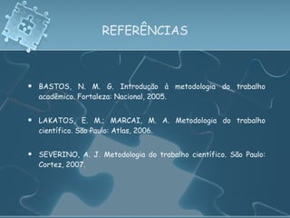 REFERÊNCIAS BASTOS, N. M. G. Introdução à metodologia do trabalho acadêmico. Fortaleza: Nacional, 2005. LAKATOS, E. M.; MARCAI, M. A. Metodologia do trabalho científico. São Paulo: Atlas, 2006. SEVERINO, A. J. Metodologia do trabalho científico. São Paulo: Cortez, 2007. 