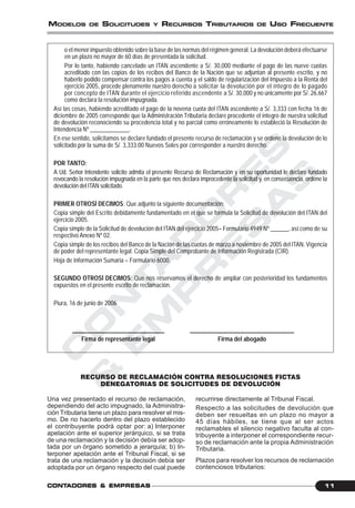 C
O
N
T
A
D
O
R
E
S
&
E
M
P
R
E
S
A
S
11CONTCONTCONTCONTCONTADORESADORESADORESADORESADORES &&&&& EMPRESEMPRESEMPRESEMPRESEMPRESAAAAASSSSS
MODELOS DE SOLICITUDES Y RECURSOS TRIBUTARIOS DE USO FRECUENTE
o el menor impuesto obtenido sobre la base de las normas del régimen general. La devolución deberá efectuarse
en un plazo no mayor de 60 días de presentada la solicitud.
Por lo tanto, habiendo cancelado un ITAN ascendente a S/. 30,000 mediante el pago de las nueve cuotas
acreditado con las copias de los recibos del Banco de la Nación que se adjuntan al presente escrito, y no
haberlo podido compensar contra los pagos a cuenta y el saldo de regularización del Impuesto a la Renta del
ejercicio 2005, procede plenamente nuestro derecho a solicitar la devolución por el íntegro de lo pagado
por concepto de ITAN durante el ejercicio referido ascendente a S/. 30,000 y no únicamente por S/. 26,667
como declara la resolución impugnada.
Así las cosas, habiendo acreditado el pago de la novena cuota del ITAN ascendente a S/. 3,333 con fecha 16 de
diciembre de 2005 corresponde que la Administración Tributaria declare procedente el íntegro de nuestra solicitud
de devolución reconociendo su procedencia total y no parcial como erróneamente lo estableció la Resolución de
Intendencia Nº _____________.
En ese sentido, solicitamos se declare fundado el presente recurso de reclamación y se ordene la devolución de lo
solicitado por la suma de S/. 3,333.00 Nuevos Soles por corresponder a nuestro derecho.
POR TANTO:
A Ud. Señor Intendente solicito admita el presente Recurso de Reclamación y en su oportunidad lo declare fundado
revocando la resolución impugnada en la parte que nos declara improcedente la solicitud y, en consecuencia, ordene la
devolución del ITAN solicitado.
PRIMER OTROSÍ DECIMOS: Que adjunto la siguiente documentación:
Copia simple del Escrito debidamente fundamentado en el que se formula la Solicitud de devolución del ITAN del
ejercicio 2005.
Copia simple de la Solicitud de devolución del ITAN del ejercicio 2005– Formulario 4949 Nº ______, así como de su
respectivo Anexo Nº 02.
Copia simple de los recibos del Banco de la Nación de las cuotas de marzo a noviembre de 2005 del ITAN. Vigencia
de poder del representante legal. Copia Simple del Comprobante de Información Registrada (CIR).
Hoja de Información Sumaria – Formulario 6000.
SEGUNDO OTROSÍ DECIMOS: Que nos reservamos el derecho de ampliar con posterioridad los fundamentos
expuestos en el presente escrito de reclamación.
Piura, 16 de junio de 2006
_______________________________ ___________________________________
Firma de representante legal Firma del abogado
RECURSO DE RECLAMACIÓN CONTRA RESOLUCIONES FICTAS
DENEGATORIAS DE SOLICITUDES DE DEVOLUCIÓN
Una vez presentado el recurso de reclamación,
dependiendo del acto impugnado, la Administra-
ción Tributaria tiene un plazo para resolver el mis-
mo. De no hacerlo dentro del plazo establecido
el contribuyente podrá optar por: a) Interponer
apelación ante el superior jerárquico, si se trata
de una reclamación y la decisión debía ser adop-
tada por un órgano sometido a jerarquía; b) In-
terponer apelación ante el Tribunal Fiscal, si se
trata de una reclamación y la decisión debía ser
adoptada por un órgano respecto del cual puede
recurrirse directamente al Tribunal Fiscal.
Respecto a las solicitudes de devolución que
deben ser resueltas en un plazo no mayor a
45 días hábiles, se tiene que al ser actos
reclamables el silencio negativo faculta al con-
tribuyente a interponer el correspondiente recur-
so de reclamación ante la propia Administración
Tributaria.
Plazos para resolver los recursos de reclamación
contenciosos tributarios:
 