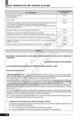 C
O
N
T
A
D
O
R
E
S
&
E
M
P
R
E
S
A
S
G UÍA OPERATIVA DE TEMAS CLAVES
12
ACTO IMPUGNADO
- Resolución de Determinación
- Resolución de Multa
- Orden de Pago
- Resoluciones que establezcan sanciones de comiso de bienes, internamiento temporal de vehículos
y cierre temporal de establecimiento u oficina de profesionales independientes
- Resoluciones que sustituyan al comiso de bienes y cierre temporal de establecimiento u oficina de
profesionales independientes
- Resoluciones expresas que resuelvan solicitudes de devolución
- Resolución que al resolver una reclamación formula una nueva acotación
- Resolución de ejecución de una resolución del Tribunal Fiscal que plantea cuestiones nuevas
- Resolución que declara la pérdida del fraccionamiento de carácter general o particular
- Resolución ficta denegatoria de solicitudes de devolución de saldos a favor del exportador o pagos
indebidos o en exceso
- Resolución emitida como consecuencia de aplicar normas de precios de transferencias
PLAZO PARA RESOLVER
(días hábiles)
6 meses
90 días
20 días
6 meses
6 meses
6 meses
2 meses
9 meses
MODELO
RECURSO DE RECLAMACIÓN DE RESOLUCIÓN DENEGATORIA FICTA DE SOLICITUD DE REINTEGRO
TRIBUTARIO
INTERPONE RECURSO DE RECLAMACIÓN
A LA SUPERINTENDENCIA NACIONAL DE ADMINISTRACIÓN TRIBUTARIA – SUNAT:
Intendencia Regional Loreto
COMERCIAL MOWGLI E.I.R.L., con RUC N° 20465409241 y domicilio fiscal enAv. Los Héroes N° 780, Ciudad de
Iquitos, Provincia de Maynas, Departamento de Loreto, debidamente representada por su Gerente General Sr.Arturo
López Mastu, con D.N.I. N° 10698524, según poder que se adjunta, atentamente dice:
Que de conformidad con los artículos 135, 137, 162 y 163 del Código Tributario, aprobado por Decreto Supremo
N° 135-99-EF (en adelante “Código Tributario”), dentro del plazo de Ley interponemos RECURSO DE RECLAMACIÓN
contra la Resolución de Intendencia Ficta Denegatoria de nuestra solicitud de devolución Nº ________ del
Reintegro Tributario del Impuesto General a las Ventas (en adelante “IGV”), correspondiente al mes de enero de
2005, presentada al amparo de los artículos 45 al 49 del TUO de la Ley del IGV por un monto total de S/. 11,419.00
Nuevos Soles.
Con fecha 17/05/2005 se presentó la referida solicitud, y habiendo transcurrido en exceso el plazo de 45 día hábiles
para que la Administración Tributaria se pronuncie, sin haberlo hecho, a la fecha consideramos denegada la citada
solicitud de acuerdo al segundo párrafo del artículo 163 del Código Tributario.
En ese sentido, impugnamos la DENEGATORIA FICTA de nuestra solicitud de devolución del Reintegro Tributario
de acuerdo a los siguientes fundamentos de hecho y de derecho:
1. Cumplimiento de los Requisitos para gozar del Reintegro Tributario
De acuerdo al artículo 46 del TUO de la Ley del Impuesto General a las Ventas constituyen requisitos para el
goce del reintegro tributario los siguientes:
a) Tener su domicilio fiscal y la administración de la empresa en la región;
b) Llevar su contabilidad y conservar la documentación sustentatoria en el domicilio fiscal;
 