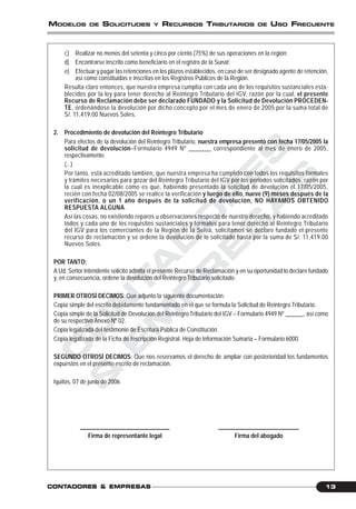 C
O
N
T
A
D
O
R
E
S
&
E
M
P
R
E
S
A
S
13CONTCONTCONTCONTCONTADORESADORESADORESADORESADORES &&&&& EMPRESEMPRESEMPRESEMPRESEMPRESAAAAASSSSS
MODELOS DE SOLICITUDES Y RECURSOS TRIBUTARIOS DE USO FRECUENTE
c) Realizar no menos del setenta y cinco por ciento (75%) de sus operaciones en la región;
d) Encontrarse inscrito como beneficiario en el registro de la Sunat;
e) Efectuar y pagar las retenciones en los plazos establecidos, en caso de ser designado agente de retención,
así como constituidas e inscritas en los Registros Públicos de la Región.
Resulta claro entonces, que nuestra empresa cumplía con cada uno de los requisitos sustanciales esta-
blecidos por la ley para tener derecho al Reintegro Tributario del IGV, razón por la cual, el presente
Recurso de Reclamación debe ser declarado FUNDADO y la Solicitud de Devolución PROCEDEN-
TE, ordenándose la devolución por dicho concepto por el mes de enero de 2005 por la suma total de
S/. 11,419.00 Nuevos Soles.
2. Procedimiento de devolución del Reintegro Tributario
Para efectos de la devolución del Reintegro Tributario, nuestra empresa presentó con fecha 17/05/2005 la
solicitud de devolución–Formulario 4949 Nº _______ correspondiente al mes de enero de 2005,
respectivamente.
(...)
Por tanto, está acreditado también, que nuestra empresa ha cumplido con todos los requisitos formales
y trámites necesarios para gozar del Reintegro Tributario del IGV por los periodos solicitados, razón por
la cual es inexplicable cómo es que, habiendo presentado la solicitud de devolución el 17/05/2005,
recién con fecha 02/08/2005 se realice la verificación y luego de ello, nueve (9) meses después de la
verificación, o un 1 año después de la solicitud de devolución, NO HAYAMOS OBTENIDO
RESPUESTA ALGUNA.
Así las cosas, no existiendo reparos u observaciones respecto de nuestro derecho, y habiendo acreditado
todos y cada uno de los requisitos sustanciales y formales para tener derecho al Reintegro Tributario
del IGV para los comerciantes de la Región de la Selva, solicitamos se declare fundado el presente
recurso de reclamación y se ordene la devolución de lo solicitado hasta por la suma de S/. 11,419.00
Nuevos Soles.
POR TANTO:
A Ud. Señor Intendente solicito admita el presente Recurso de Reclamación y en su oportunidad lo declare fundado
y, en consecuencia, ordene la devolución del Reintegro Tributario solicitado.
PRIMER OTROSÍ DECIMOS: Que adjunto la siguiente documentación:
Copia simple del escrito debidamente fundamentado en el que se formula la Solicitud de Reintegro Tributario.
Copia simple de la Solicitud de Devolución del Reintegro Tributario del IGV – Formulario 4949 Nº ______, así como
de su respectivo Anexo Nº 02.
Copia legalizada del testimonio de Escritura Pública de Constitución.
Copia legalizada de la Ficha de Inscripción Registral. Hoja de Información Sumaria – Formulario 6000.
SEGUNDO OTROSÍ DECIMOS: Que nos reservamos el derecho de ampliar con posterioridad los fundamentos
expuestos en el presente escrito de reclamación.
Iquitos, 07 de junio de 2006
______________________________ ___________________________
Firma de representante legal Firma del abogado
 