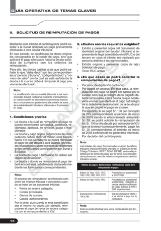 C
O
N
T
A
D
O
R
E
S
&
E
M
P
R
E
S
A
S
G UÍA OPERATIVA DE TEMAS CLAVES
14
II. SOLICITUD DE REIMPUTACIÓN DE PAGOS
Mediante este trámite el contribuyente podrá so-
licitar a la Sunat reimpute un pago previamente
efectuado a otra deuda tributaria.
En ese sentido, no modificará los datos origina-
les consignados en la boleta de pago, sino que
aplicará el pago efectuado hacia la deuda solici-
tada de cumplirse con los criterios de
reimputación.
Para ello, las únicas casillas a las que podrá se-
ñalar lo que “debe decir” son las correspondien-
tes a “periodo tributario”, “código de tributo” y “nú-
mero de valor” con lo cual se está señalando la
deuda a la cual se deberá reimputar el pago pre-
viamente efectuado.
Nota:
La modificación de una casilla diferente a las men-
cionadas deberá realizarse mediante el procedimien-
to “comunicación de la existencia de errores materia-
les o circunstancias posteriores a la emisión de actos
de la administración tributaria” utilizando el Formulario
N° 1693.
1. Condiciones previas
• La deuda a la cual se reimputará el pago no
puede encontrarse cancelada, quebrada, re-
clamada, apelada, en revisión, queja o frac-
cionada.
• La deuda y pago objeto del proceso de reim-
putación deben tener el mismo ente benefi-
ciario. En ese sentido no se podrá reimputar
el pago de una deuda a otra cuando los tribu-
tos involucrados sean ingresos de diferentes
entes beneficiarios como podrían ser Sunat y
EsSalud.
• La boleta de pago o formulario no deben ser
objeto de devolución.
• La deuda a donde se reimputará el pago de-
berá encontrarse debidamente declarada me-
diante los formularios correspondientes.
Nota:
El proceso de reimputación se efectuará solo
entre los mismos tributos o conceptos cuan-
do se trate de los siguientes tributos:
• Renta de tercera categoría.
• Costas procesales.
• Gastos de comiso.
• Gastos administrativos.
Por lo tanto, aun cuando el ente beneficiario
sea el mismo no podría por ejemplo, reim-
putarse el pago de renta de tercera catego-
ría con el correspondiente a IGV.
2. ¿Cuáles son los requisitos exigidos?
• Exhibir y presentar copia del documento de
identidad original del deudor tributario o re-
presentante legal acreditado en el RUC o del
tercero en caso el trámite sea realizado por
persona distinta a las mencionadas.
• Exhibir original y presentar copia de la(s)
boleta(s) de pago.
• Tener RUC activo.
3. ¿En qué casos se podrá solicitar la
reimputación de pagos?
• Por error de digitación del banco.
• Por pagos en exceso. En este caso, la reim-
putación del pago no podrá ser parcial por el
exceso sino que el íntegro de lo pagado de-
berá reimputarse a otra deuda, lo que conlle-
varía a tener que efectuar el pago del íntegro
de lo debidamente adeudado de la deuda por
la que se originó el pago en exceso.
Por ejemplo, si se pagó S/. 100 por concepto
de IGV correspondiente al periodo de mayo
de 2005 siendo lo efectivamente adeudado
S/. 30, se podrá solicitar la reimputación de
los S/. 100 a otra deuda por concepto de IGV
que se tuviera y consecuentemente, pagar los
S/. 30 correspondiente al periodo de mayo
de 2005 a efectos de no generarse intereses.
• Por decisión del contribuyente.
Nota:
Las boletas de pago direccionadas a algún beneficio
tributario (fraccionamiento previsto en el artículo 36 del
Código Tributario, REFT, SEAP, RESIT) serán reliqui-
dadas por la fecha de pago, por lo tanto, no necesitan
reimputarse en caso de haber consignado un periodo
tributario errado.
Nota:
Solo se podrá efectuar una única reimputación por for-
mulario.
Boletas de Pago 1042, 1242,
1062, 1262, 1662, 1073, 1273.
Boletas de Pago 1043 y 1643.
Declaraciones rectificatorias
196 y 296.
Presentadas con posterioridad
al 01/07/2000.
Presentadas con posterioridad
al08/09/2000y11/06/2001en
caso se solicitara modificación
del código de tributo al REFT o
SEAP respectivamente.
Solo por el código de tributo y
si se efectuó el pago con la
rectificatoria.
Boletas de pagos y declaraciones rectificatorias objeto de la
reimputación de pagos
 