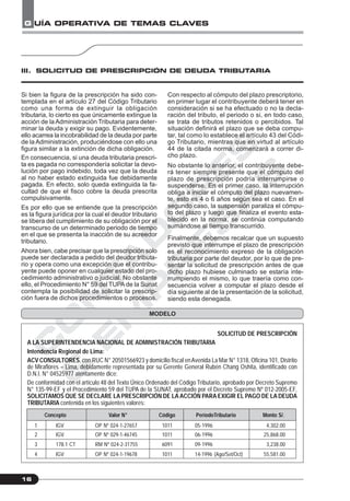 C
O
N
T
A
D
O
R
E
S
&
E
M
P
R
E
S
A
S
G UÍA OPERATIVA DE TEMAS CLAVES
16
Si bien la figura de la prescripción ha sido con-
templada en el artículo 27 del Código Tributario
como una forma de extinguir la obligación
tributaria, lo cierto es que únicamente extingue la
acción de la Administración Tributaria para deter-
minar la deuda y exigir su pago. Evidentemente,
ello acarrea la incobrabilidad de la deuda por parte
de la Administración, produciéndose con ello una
figura similar a la extinción de dicha obligación.
En consecuencia, si una deuda tributaria prescri-
ta es pagada no correspondería solicitar la devo-
lución por pago indebido, toda vez que la deuda
al no haber estado extinguida fue debidamente
pagada. En efecto, solo queda extinguida la fa-
cultad de que el fisco cobre la deuda prescrita
compulsivamente.
Es por ello que se entiende que la prescripción
es la figura jurídica por la cual el deudor tributario
se libera del cumplimiento de su obligación por el
transcurso de un determinado periodo de tiempo
en el que se presenta la inacción de su acreedor
tributario.
Ahora bien, cabe precisar que la prescripción solo
puede ser declarada a pedido del deudor tributa-
rio y opera como una excepción que el contribu-
yente puede oponer en cualquier estado del pro-
cedimiento administrativo o judicial. No obstante
ello, el Procedimiento N° 59 del TUPA de la Sunat
contempla la posibilidad de solicitar la prescrip-
ción fuera de dichos procedimientos o procesos.
Con respecto al cómputo del plazo prescriptorio,
en primer lugar el contribuyente deberá tener en
consideración si se ha efectuado o no la decla-
ración del tributo, el periodo o si, en todo caso,
se trata de tributos retenidos o percibidos. Tal
situación definirá el plazo que se deba compu-
tar, tal como lo establece el artículo 43 del Códi-
go Tributario, mientras que en virtud al artículo
44 de la citada norma, comenzará a correr di-
cho plazo.
No obstante lo anterior, el contribuyente debe-
rá tener siempre presente que el cómputo del
plazo de prescripción podría interrumpirse o
suspenderse. En el primer caso, la interrupción
obliga a iniciar el cómputo del plazo nuevamen-
te, esto es 4 o 6 años según sea el caso. En el
segundo caso, la suspensión paraliza el cómpu-
to del plazo y luego que finaliza el evento esta-
blecido en la norma, se continúa computando
sumándose al tiempo transcurrido.
Finalmente, debemos recalcar que un supuesto
previsto que interrumpe el plazo de prescripción
es el reconocimiento expreso de la obligación
tributaria por parte del deudor, por lo que de pre-
sentar la solicitud de prescripción antes de que
dicho plazo hubiese culminado se estaría inte-
rrumpiendo el mismo, lo que traería como con-
secuencia volver a computar el plazo desde el
día siguiente al de la presentación de la solicitud,
siendo esta denegada.
III. SOLICITUD DE PRESCRIPCIÓN DE DEUDA TRIBUTARIA
MODELO
SOLICITUD DE PRESCRIPCIÓN
A LA SUPERINTENDENCIA NACIONAL DE ADMINISTRACIÓN TRIBUTARIA
Intendencia Regional de Lima:
ACV CONSULTORES, con RUC N° 20501566923 y domicilio fiscal enAvenida La Mar N° 1318, Oficina 101, Distrito
de Miraflores – Lima, debidamente representada por su Gerente General Rubén Chang Oshita, identificado con
D.N.I. N° 04525977 atentamente dice:
De conformidad con el artículo 48 del Texto Único Ordenado del Código Tributario, aprobado por Decreto Supremo
N° 135-99-EF y el Procedimiento 59 del TUPA de la SUNAT, aprobado por el Decreto Supremo Nº 012-2005-EF,
SOLICITAMOS QUE SE DECLARE LA PRESCRIPCIÓN DE LA ACCIÓN PARA EXIGIR EL PAGO DE LA DEUDA
TRIBUTARIA contenida en los siguientes valores:
Concepto Valor N° Código PeríodoTributario Monto S/.
1 IGV OP Nº 024-1-27657 1011 05-1996 4,302.00
2 IGV OP Nº 029-1-46745 1011 06-1996 25,868.00
3 178.1 CT RM Nº 024-2-31755 6091 09-1996 3,238.00
4 IGV OP Nº 024-1-19678 1011 14-1996 (Ago/Set/Oct) 55,581.00
 