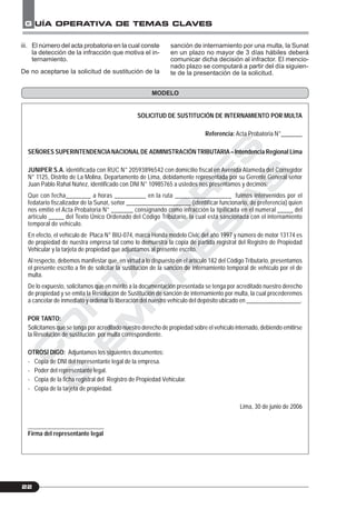 C
O
N
T
A
D
O
R
E
S
&
E
M
P
R
E
S
A
S
G UÍA OPERATIVA DE TEMAS CLAVES
22
iii. El número del acta probatoria en la cual conste
la detección de la infracción que motiva el in-
ternamiento.
De no aceptarse la solicitud de sustitución de la
SOLICITUD DE SUSTITUCIÓN DE INTERNAMIENTO POR MULTA
Referencia: Acta Probatoria N°_______
SEÑORES SUPERINTENDENCIANACIONALDE ADMINISTRACIÓN TRIBUTARIA– Intendencia Regional Lima
JUNIPER S.A. identificada con RUC N° 20593896542 con domicilio fiscal en Avenida Alameda del Corregidor
N° 1125, Distrito de La Molina, Departamento de Lima, debidamente representada por su Gerente General señor
Juan Pablo Rahal Núñez, identificado con DNI N° 10985765 a ustedes nos presentamos y decimos:
Que con fecha________ a horas __________ en la ruta __________________ fuimos intervenidos por el
fedatario fiscalizador de la Sunat, señor _____________________ (identificar funcionario, de preferencia) quien
nos emitió el Acta Probatoria N° _______ consignando como infracción la tipificada en el numeral _____ del
artículo _____ del Texto Único Ordenado del Código Tributario, la cual está sancionada con el internamiento
temporal de vehículo.
En efecto, el vehículo de Placa N° BIU-074, marca Honda modelo Civic del año 1997 y número de motor 13174 es
de propiedad de nuestra empresa tal como lo demuestra la copia de partida registral del Registro de Propiedad
Vehicular y la tarjeta de propiedad que adjuntamos al presente escrito.
Al respecto, debemos manifestar que, en virtud a lo dispuesto en el artículo 182 del Código Tributario, presentamos
el presente escrito a fin de solicitar la sustitución de la sanción de internamiento temporal de vehículo por el de
multa.
De lo expuesto, solicitamos que en mérito a la documentación presentada se tenga por acreditado nuestro derecho
de propiedad y se emita la Resolución de Sustitución de sanción de internamiento por multa, la cual procederemos
a cancelar de inmediato y ordenar la liberación del nuestro vehículo del depósito ubicado en __________________.
POR TANTO:
Solicitamos que se tenga por acreditado nuestro derecho de propiedad sobre el vehículo internado, debiendo emitirse
la Resolución de sustitución por multa correspondiente.
OTROSÍ DIGO: Adjuntamos los siguientes documentos:
- Copia de DNI del representante legal de la empresa.
- Poder del representante legal.
- Copia de la ficha registral del Registro de Propiedad Vehicular.
- Copia de la tarjeta de propiedad.
Lima, 30 de junio de 2006
Firma del representante legal
MODELO
sanción de internamiento por una multa, la Sunat
en un plazo no mayor de 3 días hábiles deberá
comunicar dicha decisión al infractor. El mencio-
nado plazo se computará a partir del día siguien-
te de la presentación de la solicitud.
 