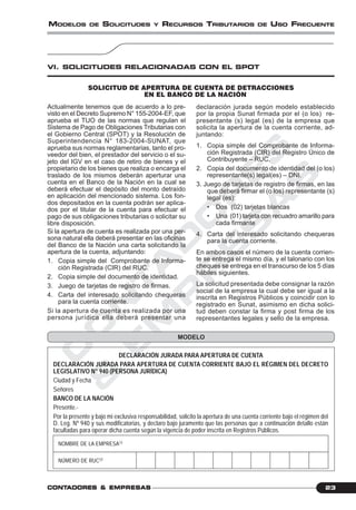 C
O
N
T
A
D
O
R
E
S
&
E
M
P
R
E
S
A
S
23CONTCONTCONTCONTCONTADORESADORESADORESADORESADORES &&&&& EMPRESEMPRESEMPRESEMPRESEMPRESAAAAASSSSS
MODELOS DE SOLICITUDES Y RECURSOS TRIBUTARIOS DE USO FRECUENTE
VI. SOLICITUDES RELACIONADAS CON EL SPOT
Actualmente tenemos que de acuerdo a lo pre-
visto en el Decreto Supremo N° 155-2004-EF, que
aprueba el TUO de las normas que regulan el
Sistema de Pago de Obligaciones Tributarias con
el Gobierno Central (SPOT) y la Resolución de
Superintendencia N° 183-2004-SUNAT, que
aprueba sus normas reglamentarias, tanto el pro-
veedor del bien, el prestador del servicio o el su-
jeto del IGV en el caso de retiro de bienes y el
propietario de los bienes que realiza o encarga el
traslado de los mismos deberán aperturar una
cuenta en el Banco de la Nación en la cual se
deberá efectuar el depósito del monto detraído
en aplicación del mencionado sistema. Los fon-
dos depositados en la cuenta podrán ser aplica-
dos por el titular de la cuenta para efectuar el
pago de sus obligaciones tributarias o solicitar su
libre disposición.
Si la apertura de cuenta es realizada por una per-
sona natural ella deberá presentar en las oficinas
del Banco de la Nación una carta solicitando la
apertura de la cuenta, adjuntando:
1. Copia simple del Comprobante de Informa-
ción Registrada (CIR) del RUC.
2. Copia simple del documento de identidad.
3. Juego de tarjetas de registro de firmas.
4. Carta del interesado solicitando chequeras
para la cuenta corriente.
Si la apertura de cuenta es realizada por una
persona jurídica ella deberá presentar una
declaración jurada según modelo establecido
por la propia Sunat firmada por el (o los) re-
presentante (s) legal (es) de la empresa que
solicita la apertura de la cuenta corriente, ad-
juntando:
1. Copia simple del Comprobante de Informa-
ción Registrada (CIR) del Registro Único de
Contribuyente – RUC.
2. Copia del documento de identidad del (o los)
representante(s) legal(es) – DNI.
3. Juego de tarjetas de registro de firmas, en las
que deberá firmar el (o los) representante (s)
legal (es):
• Dos (02) tarjetas blancas
• Una (01) tarjeta con recuadro amarillo para
cada firmante
4. Carta del interesado solicitando chequeras
para la cuenta corriente.
En ambos casos el número de la cuenta corrien-
te se entrega el mismo día, y el talonario con los
cheques se entrega en el transcurso de los 5 días
hábiles siguientes.
La solicitud presentada debe consignar la razón
social de la empresa la cual debe ser igual a la
inscrita en Registros Públicos y coincidir con lo
registrado en Sunat, asimismo en dicha solici-
tud deben constar la firma y post firma de los
representantes legales y sello de la empresa.
MODELO
SOLICITUD DE APERTURA DE CUENTA DE DETRACCIONES
EN EL BANCO DE LA NACIÓN
DECLARACIÓN JURADA PARA APERTURA DE CUENTA
DECLARACIÓN JURADA PARA APERTURA DE CUENTA CORRIENTE BAJO EL RÉGIMEN DEL DECRETO
LEGISLATIVO N° 940 (PERSONA JURÍDICA)
Ciudad y Fecha
Señores
BANCO DE LA NACIÓN
Presente.-
Por la presente y bajo mi exclusiva responsabilidad, solicito la apertura de una cuenta corriente bajo el régimen del
D. Leg. Nº 940 y sus modificatorias, y declaro bajo juramento que las personas que a continuación detallo están
facultadas para operar dicha cuenta según la vigencia de poder inscrita en Registros Públicos.
NOMBRE DE LA EMPRESA(1)
NÚMERO DE RUC(2)
 