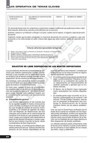 C
O
N
T
A
D
O
R
E
S
&
E
M
P
R
E
S
A
S
G UÍA OPERATIVA DE TEMAS CLAVES
24
Los proveedores de bienes o prestadores de ser-
vicios que realicen operaciones sujetas a la de-
tracción y que cuenten con la respectiva cuenta
en el Banco de la Nación podrán solicitar la libre
disposición de los montos en ella depositados.
Sin embargo, esta solicitud se deberá presentar
ante Sunat dado que será esta entidad la encar-
gada de evaluar si la misma procede.
En todo caso, existen 2 tipos de procedimien-
tos establecidos en el artículo 25 de la Resolu-
ción de Superintendencia N° 183-2004/SUNAT
para poder tramitar esta solicitud, cuales son
el procedimiento general y el procedimiento
especial.
a) Procedimiento general
Los montos depositados en las cuentas que
no se agoten durante 4 meses consecutivos
como mínimo, o 2 meses en el caso de suje-
tos que tengan la calidad de buenos contri-
buyentes o la calidad de agentes de reten-
ción del Régimen de Retenciones del IGV
(siempre que el titular de la cuenta tenga tal
condición a la fecha en que presente la soli-
citud) luego que hubieran sido destinados al
pago de las deudas tributarias o costas y gas-
tos en que hubiera incurrido la Sunat, serán
considerados de libre disposición.
Para tal efecto, el contribuyente deberá pre-
sentar ante la Sunat una “solicitud de libre dis-
posición de los montos depositados en las
REPRESENTANTE(S) DOCUMENTO DE IDENTIFICACIÓN CARGO(5)
RÉGIMEN DE FIRMAS(6)
LEGAL(ES)(3)
PERSONAL(4)
Por intermedio del presente me comprometo a comunicarles cualquier modificación que pudiera presentarse sobre
dicha situación, dentro de las cuarenta y ocho (48) horas de su ocurrencia.
Asimismo, autorizo a su institución a entregar a la Sunat, cuando esta lo requiera, el original o copia del presente
documento.
Finalmente, declaro que los datos consignados en el presente documento son correctos y completos, y que esta
declaración se ha confeccionado sin omitir o falsear dato alguno que deba contener, siendo fiel expresión de la
verdad.
_____________________________________________
Firma (s) del (o los) representante (s) legal (es)
(1) Nombre de la empresa según su testimonio de constitución e inscripción en Registros Públicos.
(2) Número de RUC (11 Dígitos).
(3) Apellidos y Nombres completos según su documento de identificación personal.
(4) Número de documento de identificación personal (DNI, Carnet de Extranjería, Pasaporte)
(5) Tipo de cargo en la empresa (Gerente General, Gerente Administrativo, Apoderado, etc.).
(6) A sola firma o mancomunada.
SOLICITUD DE LIBRE DISPOSICIÓN DE LSOLICITUD DE LIBRE DISPOSICIÓN DE LSOLICITUD DE LIBRE DISPOSICIÓN DE LSOLICITUD DE LIBRE DISPOSICIÓN DE LSOLICITUD DE LIBRE DISPOSICIÓN DE LOS MONTOS DEPOSITOS MONTOS DEPOSITOS MONTOS DEPOSITOS MONTOS DEPOSITOS MONTOS DEPOSITADOSADOSADOSADOSADOS
cuentas del Banco de la Nación”, entidad que
evaluará que no se haya incurrido en alguno
de los siguientes supuestos:
• El contribuyente tenga deuda pendiente de
pago. La Administración Tributaria no con-
siderará en su evaluación las cuotas de
un aplazamiento y/o fraccionamiento de
carácter particular o general que no hu-
bieran vencido.
• El Banco de la Nación haya ingresado
como recaudación los montos deposita-
dos.
• El contribuyente haya incurrido en la in-
fracción contemplada en el numeral 1 del
artículo 176 del Código Tributario, esto es
por no presentar la declaración que con-
tenga la determinación de la deuda
tributaria dentro de los plazos estableci-
dos.
Una vez que la Sunat haya verificado que el
titular de la cuenta ha cumplido con los requi-
sitos antes señalados, emitirá una resolución
aprobando la solicitud presentada. Dicha si-
tuación será comunicada al Banco de la Na-
ción con la finalidad de que haga efectiva la
libre disposición de fondos solicitada.
La referida solicitud podrá presentarse ante
la Sunat como máximo 3 veces al año dentro
de los primeros 5 días hábiles de los meses
de enero, mayo y setiembre.
 