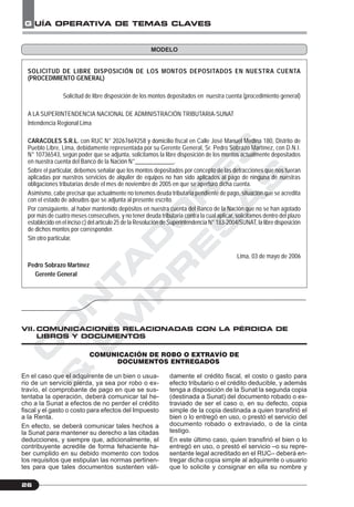 C
O
N
T
A
D
O
R
E
S
&
E
M
P
R
E
S
A
S
G UÍA OPERATIVA DE TEMAS CLAVES
26
SOLICITUD DE LIBRE DISPOSICIÓN DE LOS MONTOS DEPOSITADOS EN NUESTRA CUENTA
(PROCEDIMIENTO GENERAL)
Solicitud de libre disposición de los montos depositados en nuestra cuenta (procedimiento general)
A LA SUPERINTENDENCIA NACIONAL DE ADMINISTRACIÓN TRIBUTARIA-SUNAT
Intendencia Regional Lima
CARACOLES S.R.L. con RUC N° 20267669258 y domicilio fiscal en Calle José Manuel Medina 180, Distrito de
Pueblo Libre, Lima, debidamente representada por su Gerente General, Sr. Pedro Sobrazo Martínez, con D.N.I.
N° 10736543, según poder que se adjunta, solicitamos la libre disposición de los montos actualmente depositados
en nuestra cuenta del Banco de la Nación N°_____________.
Sobre el particular, debemos señalar que los montos depositados por concepto de las detracciones que nos fueran
aplicadas por nuestros servicios de alquiler de equipos no han sido aplicados al pago de ninguna de nuestras
obligaciones tributarias desde el mes de noviembre de 2005 en que se aperturó dicha cuenta.
Asimismo, cabe precisar que actualmente no tenemos deuda tributaria pendiente de pago, situación que se acredita
con el estado de adeudos que se adjunta al presente escrito.
Por consiguiente, al haber mantenido depósitos en nuestra cuenta del Banco de la Nación que no se han agotado
por más de cuatro meses consecutivos, y no tener deuda tributaria contra la cual aplicar, solicitamos dentro del plazo
establecido en el inciso c) del artículo 25 de la Resolución de Superintendencia N° 183-2004/SUNAT, la libre disposición
de dichos montos por corresponder.
Sin otro particular,
Lima, 03 de mayo de 2006
Pedro Sobrazo Martínez
Gerente General
En el caso que el adquirente de un bien o usua-
rio de un servicio pierda, ya sea por robo o ex-
travío, el comprobante de pago en que se sus-
tentaba la operación, deberá comunicar tal he-
cho a la Sunat a efectos de no perder el crédito
fiscal y el gasto o costo para efectos del Impuesto
a la Renta.
En efecto, se deberá comunicar tales hechos a
la Sunat para mantener su derecho a las citadas
deducciones, y siempre que, adicionalmente, el
contribuyente acredite de forma fehaciente ha-
ber cumplido en su debido momento con todos
los requisitos que estipulan las normas pertinen-
tes para que tales documentos sustenten váli-
damente el crédito fiscal, el costo o gasto para
efecto tributario o el crédito deducible, y además
tenga a disposición de la Sunat la segunda copia
(destinada a Sunat) del documento robado o ex-
traviado de ser el caso o, en su defecto, copia
simple de la copia destinada a quien transfirió el
bien o lo entregó en uso, o prestó el servicio del
documento robado o extraviado, o de la cinta
testigo.
En este último caso, quien transfirió el bien o lo
entregó en uso, o prestó el servicio –o su repre-
sentante legal acreditado en el RUC– deberá en-
tregar dicha copia simple al adquirente o usuario
que lo solicite y consignar en ella su nombre y
MODELO
COMUNICACIÓN DE ROBO O EXTRAVÍO DE
DOCUMENTOS ENTREGADOS
VII.COMUNICACIONES RELACIONADAS CON LA PÉRDIDA DE
LIBROS Y DOCUMENTOS
 