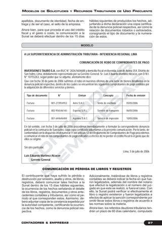 C
O
N
T
A
D
O
R
E
S
&
E
M
P
R
E
S
A
S
27CONTCONTCONTCONTCONTADORESADORESADORESADORESADORES &&&&& EMPRESEMPRESEMPRESEMPRESEMPRESAAAAASSSSS
MODELOS DE SOLICITUDES Y RECURSOS TRIBUTARIOS DE USO FRECUENTE
hábiles siguientes de producidos los hechos, ad-
juntando a dicha declaración una copia certifica-
da de la denuncia policial respectiva, así como la
relación de documentos robados o extraviados,
consignando el tipo de documento y la numera-
ción de estos.
apellidos, documento de identidad, fecha de en-
trega y de ser el caso, el sello de la empresa.
Ahora bien, para que proceda el uso del crédito
fiscal y el gasto o costo, la comunicación a la
Sunat se deberá efectuar dentro de los 15 días
MODELO
A LA SUPERINTENDENCIA DE ADMINISTRACIÓN TRIBUTARIA - INTENDENCIA REGIONAL LIMA
COMUNICACIÓN DE ROBO DE COMPROBANTES DE PAGO
INVERSIONES TAURO S.A. con RUC N° 20267604688 y domicilio fiscal en Avenida Juan de Arona 354, Distrito de
San Isidro, Lima, debidamente representada por su Gerente General, Sr. Luis Eduardo MartínezAlcocer, con D.N.I.
N° 10755263, según poder que se adjunta, atentamente dice:
Que con fecha 30 de junio de 2006 sufrimos el robo en nuestras oficinas de una serie de bienes detallados en la
denuncia policial respectiva, dentro de los cuales se encuentran los siguientes comprobantes de pago emitidos por
la adquisición de diferentes servicios y bienes:
Tipo de documento N° Emisor Concepto Fecha de emisión
Factura 001-273954953 Aries S.A.C. Venta de escritorio 05/05/2006
Factura 002-956546165 Express S.R.L. Servicio de transporte 06/05/2006
Factura 001-644646484 Agentes S.A.C. Servicio de impresión 10/05/2006
En tal sentido, con fecha 3 de julio de 2006 procedimos inmediatamente a formular la correspondiente denuncia
policial en la comisaría de San Isidro, cuya copia certificada adjuntamos a la presente comunicación. Por lo tanto, de
conformidad con lo dispuesto en el numeral 11 del artículo 12 del Reglamento de Comprobantes de Pago procedemos
a comunicar el robo de los comprobantes de pago indicados a efectos de no perder el crédito fiscal ni el gasto que de
ellos se originó.
Sin otro particular,
Lima, 5 de julio de 2006
Luis Eduardo Martínez Alcocer
Gerente General
COMUNICACIÓN DE PÉRDIDA DE LIBROS Y REGISTROS
El contribuyente que haya sufrido la pérdida o
destrucción por siniestro, asalto y otros, de libros,
registros, deberá comunicar tales hechos a la
Sunat dentro de los 15 días hábiles siguientes,
la ocurrencia de los hechos señalando el detalle
de los libros, registros, documentos y otros ante-
cedentes contables y tributarios, así como el pe-
riodo al que corresponden estos. Asimismo, de-
berá adjuntar copia de la constancia expedida por
la autoridad competente, certificando la ocurren-
cia de los hechos, como la denuncia policial res-
pectiva.
Adicionalmente, tratándose de libros y registros
contables se deberá indicar la fecha en que fue-
ron legalizados, además del nombre del notario
que efectuó la legalización o el número del juz-
gado en que esta se realizó, si fuera el caso. Con
ello, la Sunat podrá verificar si efectivamente el
libro o registro existieron y fueron legalizados a
efectos de aplicar la sanción correspondiente por
omitir llevar estos libros o registros de acuerdo a
las normas sobre la materia.
Ahora bien, los referidos deudores tributarios ten-
drán un plazo de 60 días calendario, computado
 