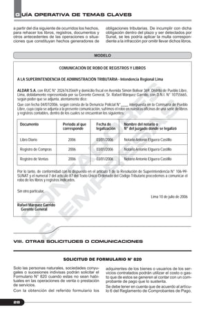 C
O
N
T
A
D
O
R
E
S
&
E
M
P
R
E
S
A
S
G UÍA OPERATIVA DE TEMAS CLAVES
28
MODELO
obligaciones tributarias. De incumplir con dicha
obligación dentro del plazo y ser detectados por
Sunat, se les podría aplicar la multa correspon-
diente a la infracción por omitir llevar dichos libros.
a partir del día siguiente de ocurridos los hechos,
para rehacer los libros, registros, documentos y
otros antecedentes de las operaciones o situa-
ciones que constituyan hechos generadores de
COMUNICACIÓN DE ROBO DE REGISTROS Y LIBROS
A LA SUPERINTENDENCIA DE ADMINISTRACIÓN TRIBUTARIA - Intendencia Regional Lima
ALDAR S.A. con RUC N° 20267635669 y domicilio fiscal en Avenida Simón Bolivar 369, Distrito de Pueblo Libre,
Lima, debidamente representada por su Gerente General, Sr. Rafael Márquez Garrido, con D.N.I. N° 10755665,
según poder que se adjunta, atentamente dice:
Que con fecha 04/07/2006, según consta de la Denuncia Policial N°____ interpuesta en la Comisaría de Pueblo
Libre, cuya copia se adjunta a la presente comunicación, sufrimos el robo en nuestras oficinas de una serie de libros
y registros contables, dentro de los cuales se encuentran los siguientes:
Documento Periodo al que Fecha de Nombre del notario o
corresponde legalización N° del juzgado donde se legalizó
Libro Diario 2006 03/01/2006 Notario Antonio Elguera Castillo
Registro de Compras 2006 03/01/2006 Notario Antonio Elguera Castillo
Registro de Ventas 2006 03/01/2006 Notario Antonio Elguera Castillo
Por lo tanto, de conformidad con lo dispuesto en el artículo 1 de la Resolución de Superintendencia N° 106-99-
SUNAT y el numeral 7 del artículo 87 del Texto Único Ordenado del Código Tributario procedemos a comunicar el
robo de los libros y registros indicados.
Sin otro particular,
Lima 10 de julio de 2006
Rafael Márquez Garrido
Gerente General
VIII. OTRAS SOLICITUDES O COMUNICACIONES
SOLICITUD DE FORMULARIO N° 820
Solo las personas naturales, sociedades conyu-
gales o sucesiones indivisas podrán solicitar el
Formulario N° 820 cuando estas no sean habi-
tuales en las operaciones de venta o prestación
de servicios.
Con la obtención del referido formulario los
adquirentes de los bienes o usuarios de los ser-
vicios contratados podrán utilizar el costo o gas-
to que de estos se generen al contar con un com-
probante de pago que lo sustenta.
Se debe tener en cuenta que de acuerdo al artícu-
lo 6 del Reglamento de Comprobantes de Pago,
 