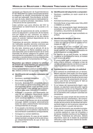 C
O
N
T
A
D
O
R
E
S
&
E
M
P
R
E
S
A
S
29CONTCONTCONTCONTCONTADORESADORESADORESADORESADORES &&&&& EMPRESEMPRESEMPRESEMPRESEMPRESAAAAASSSSS
MODELOS DE SOLICITUDES Y RECURSOS TRIBUTARIOS DE USO FRECUENTE
aprobado por Resolución de Superintendencia
N°007-99/SUNATlossujetosmencionadostendrían
la obligación de otorgar comprobantes de pago
en caso ser habituales. Para tal efecto, la Sunat,
en caso de duda, determinará la habitualidad te-
niendo en cuenta la actividad, naturaleza, monto
y frecuencia de las operaciones.
Cabe señalar que para efectos del IGV la
habitualidad se determinará de acuerdo a lo
siguiente:
En el caso de operaciones de venta, se determi-
nará si la adquisición o producción de los bienes
tuvo por objeto su uso, consumo, su venta o
reventa, debiendo evaluarse en los dos últimos
casos el carácter habitual dependiendo de la
frecuencia y/o monto.
Tratándose de servicios, siempre se considera-
rán habituales aquellos servicios onerosos que
sean similares con los de carácter comercial.
De otro lado, tenemos que el artículo 44 de la
Ley del Impuesto a la Renta establece que no
será deducible para la determinación de la renta
imponible de tercera categoría los gastos cuya
documentación sustentatoria no cumplan con los
requisitos y características mínimas establecidas
por el Reglamento de Comprobantes de Pago.
Requisitos que deberá contener la solicitud
de emisión de comprobantes por operaciones
no habituales – Formulario N° 820
Deberá presentarse la solicitud en tres origina-
les. Deberá contener los siguientes requisitos:
a) Identificación del vendedor o prestador del
servicio:
• Nombres y apellidos completos.
• Documento de identidad.
• Domicilio. Si posee RUC, el domicilio deberá
ser el mismo que el domicilio fiscal, salvo que
expresamente señale como domicilio proce-
sal uno distinto. Cabe señalar que el domici-
lio fiscal debe estar HALLADO O HABIDO.
• Actividad u ocupación que desempeña (en
caso de ser trabajador dependiente deberá
señalar los datos de su empleador: RUC y
razón social y/o apellidos y nombres)
• Si es casado y los bienes son de la sociedad
conyugal, deberá consignar adicionalmente
todos los datos anteriormente mencionados
correspondientes al cónyuge.
• Si es casado y los bienes son propios, debe-
rá señalarlo así en la solicitud, adjuntando la
documentación sustentatoria correspondiente.
• Consignar su número telefónico.
• Firma del solicitante. En caso de ser casado,
deberá también consignar la firma del cónyu-
ge independientemente de que el bien sea
propio o común.
b) Identificación del adquirente o comprador:
• Nombres y apellidos y/o razón social de la
empresa.
• RUC.
• Actividad económica principal.
• Domicilio fiscal, el que debe estar HALLADO
o HABIDO en el RUC.
• Datos del representante legal debidamente
acreditado en el RUC: nombres y apellidos
completos y documento de identidad.
• Firma del representante legal acreditado en
el RUC.
c) Identificación del bien o servicio:
• Deberá indicarse el tipo de operación, monto
y plazo de esta por el cual se solicita el For-
mulario N° 820.
• De tratarse de un bien inmueble, los datos
del inmueble consignados en la solicitud de-
berán coincidir con los datos expresados en
la ficha registral correspondiente.
• De tratarse de un bien mueble, se deberá
consignar en la solicitud la marca, el modelo
y el numero de serie.
• El precio debe estar consignado en nuevos
soles o de lo contrario, consignar el tipo de
cambio correspondiente a la fecha en que se
realizó la transacción (venta o servicio).
d) Documentación a adjuntar a la solicitud
• Si la solicitud es presentada por un tercero,
deberá adjuntar carta poder con firma legali-
zada notarialmente o por fedatario de la Sunat
donde expresamente se faculte al tercero para
realizar el trámite de presentación de la soli-
citud y para firmar el Formulario N° 820 en
representación del solicitante.
• Si se tratase del representante legal o apo-
derado, se adjuntará copia del poder vigente
debidamente inscrito en los Registros Públi-
cos, que lo faculte expresamente a represen-
tar al solicitante ante cualquier autoridad ad-
ministrativa.
• Original más copia simple del documento de
identidad del (los) solicitante(s), del compra-
dor y del tercero autorizado. Asimismo, copia
simple del documento de identidad del repre-
sentante legal y/o de la persona natural que
adquiere el bien o usuario del servicio.
• Copia del documento que acredite la propie-
dad del bien: comprobante de pago; la ficha
o partida registral en caso de inmuebles o
de bienes muebles inscritos en los Registros
Públicos. Tratándose de vehículos, deberá
adjuntarse copia de la tarjeta de propiedad
vehicular y copia del acta notarial de transfe-
rencia vehicular.
 