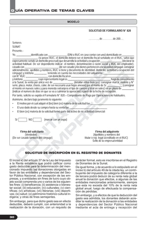 C
O
N
T
A
D
O
R
E
S
&
E
M
P
R
E
S
A
S
G UÍA OPERATIVA DE TEMAS CLAVES
30
SOLICITUD DE FORMULARIO N° 820
…………, de ………….de 200….
Señores:
SUNAT
Presente.-
Yo, ___________identificado con ______________ (DNI o RUC en caso contar con uno) domiciliado en _________
___________________ (si posee RUC, el domicilio deberá ser el domicilio fiscal señalado en el RUC, salvo que
expresamente señale un domicilio procesal) que desarrolla la actividad u ocupación ________________ (declarar la
actividad habitual. De ser dependiente indicar: el nombre, denominación o razón social y RUC del empleador),
casado con __________________________ (de ser casado y los bienes pertenecen a la sociedad conyugal, consignar
adicionalmente: apellidos y nombres, RUC si tiene y documento de identidad, domicilio, actividad u ocupación del
cónyuge) y teléfono _________, teniendo en cuenta las necesidades del adquirente _______________________
con N° RUC _________________ con domicilio fiscal en ________________________________________________
y teléfono ___________ cuyo representante legal es ________________________________ hago de conocimiento
a la Sunat, la venta por única vez de _______________ (detallar el/los bien (es), consignar marca, modelo y N°
serie, placa, motor, chasis, color, de ser necesario usar hojas anexas) por el monto de S/. ___________ (consignar
el monto en nuevos soles y para moneda extranjera el tipo de cambio y total en soles) en un plazo de _________
(indicar el número de días en que se va a culminar la operación) a partir de la fecha de recepción.
Por tanto, solicito se expida el Formulario N° 820 – Comprobante de Pago por Operaciones no habituales.
Asimismo, declaro bajo juramento lo siguiente:
• El motivo por el cual adquirí el (los) bien (es) materia de la solicitud fue _________________________________
• El uso dado desde su compra hasta su venta fue ____________________________
• El bien (es) materia de la solicitud formó parte del activo de mi actividad comercial:
SI NO (marcar con un aspa)
Firma del solicitante Firma del adquirente
(Vendedor) (Apellidos y nombres del
(De ser casado también del cónyuge) titular o rep. legal acreditado en el RUC)
Sello de la empresa/entidad
SOLICITUD DE INSCRIPCIÓN EN EL REGISTRO DE DONANTES
MODELO
El inciso x) del artículo 37 de la Ley del Impuesto
a la Renta establece que podrá calificar como
gasto deducible para la determinación del men-
cionado impuesto las donaciones otorgadas en
favor de las entidades y dependencias del Sec-
tor Público Nacional, con excepción de las em-
presas, y a entidades sin fines de lucro cuyo ob-
jeto social comprenda uno o varios de los siguien-
tes fines: (i) beneficencia; (ii) asistencia o bienes-
tar social; (iii) educación; (iv) culturales; (v) cien-
tíficas; (vi) artísticas; (vii) literarias; (viii) deporti-
vas; (ix) salud; (x) patrimonio histórico cultural in-
dígena; y otras de fines semejantes.
Sin embargo, para que dicho gasto sea en efecto
deducible, deberá cumplir, con anterioridad a la
realización de la donación, con un requisito de
carácter formal, esto es inscribirse en el Registro
de Donantes de la Sunat.
De igual forma, y de acuerdo a lo estipulado en el
inciso b) del artículo 49 de la citada ley, un contri-
buyente del impuesto de categoría diferente a la
de tercera podrá deducir de su renta neta global
anual la donación que efectúe, a algunas de las
entidades mencionadas anteriormente, siempre
que esta no exceda del 10% de la renta neta
global anual, luego de efectuada la compensa-
ción de pérdidas.
Sin embargo, y a efectos de que la deducción del
gasto sea admitida, los donantes deberán acre-
ditar la realización de la donación a las entidades
y dependencias del Sector Público Nacional
mediante el acta de entrega y recepción del
 