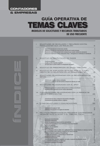 ÍNDICEÍNDICEÍNDICE
& EMPRESAS
CONTADORES
GUÍA OPERATIVA DE
TEMAS CLAVESMODELOS DE SOLICITUDES Y RECURSOS TRIBUTARIOS
DE USO FRECUENTE
I. SOLICITUDES DE DEVOLUCIÓN Y RECURSOS CONTRA
RESOLUCIONES QUE LAS RESUELVEN 5
II. SOLICITUD DE REIMPUTACIÓN DE PAGOS 14
III. SOLICITUD DE PRESCRIPCIÓN DE DEUDA TRIBUTARIA 16
IV. SOLICITUD DE AMPLIACIÓN DE PLAZO PARA EL CUMPLI-
MIENTO DE LO SOLICITADO EN UN REQUERIMIENTO 18
V. SOLICITUDES RELACIONADAS CON LA RECUPERACIÓN DE
BIENES 19
VI. SOLICITUDES RELACIONADAS CON EL SPOT 23
VII. COMUNICACIONES RELACIONADAS CON LA PÉRDIDA DE
LIBROS Y DOCUMENTOS 26
VIII. OTRAS SOLICITUDES O COMUNICACIONES 28
IX. RECURSOS PRESENTADOS EN PROCESOS CONTENCIOSOS
INICIADOS ANTE LA SUNAT O EL TRIBUNAL FISCAL 31
• Solicitud de devolución de retenciones del IGV 5
• Solicitud de devolución de percepciones del IGV por la venta de bienes 7
• Recurso de reclamación parcial contra resolución que resuelve solicitud de devolución 9
• Recurso de reclamación contra resoluciones fictas - Denegatorias de solicitudes de devolución 11
• Condiciones previas 14
• ¿Cuáles son los requisitos exigidos? 14
• ¿En qué casos se podrá solicitar la reimputación de pagos? 14
• Solicitud para recuperar bienes comisados 19
• Solicitud de sustitución del internamiento temporal de vehículo por multa 21
• Solicitud de apertura de cuenta de detracciones en el Banco de la Nación 23
• Solicitud de libre disposición de los montos depositados 24
• Comunicación de robo o extravío de documentos entregados 26
• Comunicación de pérdida de libros y registros 27
• Solicitud de Formulario N° 820 28
• Solicitud de inscripción en el registro de donantes 30
• Recurso de reconsideración 31
• Recurso de reclamación 33
• Escrito de respuesta al requerimiento de admisibilidad 39
• Presentación de pruebas en el procedimiento contencioso tributario 40
• Recurso de apelación 41
• Apelación de puro derecho 46
• Recurso de queja 47
• Recurso de queja contra la validez de la notificacion de una deuda tributaria en cobranza coactiva 49
• Recurso de queja contra cobranza coactiva de una deuda prescrita 51
• Solicitud de uso de la palabra al Tribunal Fiscal 53
• Presentación de alegatos y conclusiones al Tribunal Fiscal 53
• Solicitud de ampliación de fallo 54
• Solicitud de desistimiento 55
• Solicitud para dejar sin efecto resolución de multa y resolución de ejecución coactiva 56
• Levantamiento de embargo por caducidad 59
• Intervención excluyente de propiedad 62
 
