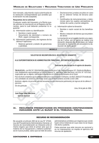 C
O
N
T
A
D
O
R
E
S
&
E
M
P
R
E
S
A
S
31CONTCONTCONTCONTCONTADORESADORESADORESADORESADORES &&&&& EMPRESEMPRESEMPRESEMPRESEMPRESAAAAASSSSS
MODELOS DE SOLICITUDES Y RECURSOS TRIBUTARIOS DE USO FRECUENTE
bien donado, adjuntando copia autenticada de
la resolución correspondiente que acredite que
la donación ha sido aceptada.
Requisitos de la solicitud
Cualquier sujeto del Impuesto a la Renta pue-
de solicitar su inscripción en el Registro de Do-
nantes, para lo cual deberán presentar lo si-
guiente:
a) Información sobre su identificación:
• Nombre o razón social.
• Documento de identidad o número de
RUC, según corresponda.
b) Información patrimonial y de ingresos de los
últimos 4 ejercicios:
• Balance general y estado de ganancias
y pérdidas.
• Declaraciones juradas anuales en caso
de no obtener rentas de tercera cate-
goría.
• Certificados de remuneraciones y reten-
ciones para los sujetos perceptores de
rentas de cuarta y quinta categoría.
c) Información sobre la donación:
• Nombre o razón social de los beneficia-
rios.
• Monto o relación de bienes que se preten-
de donar.
La inscripción en el registro tendrá una vigen-
cia de 3 años, por lo que si se realiza una
donación después de dicho plazo sin haber
renovado la inscripción no procederá la de-
ducción de dicho gasto.
SOLICITUD DE INSCRIPCIÓN EN EL REGISTRO DE DONANTES
A LA SUPERINTENDENCIA DE ADMINISTRACIÓN TRIBUTARIA - INTENDENCIA REGIONAL LIMA
Solicitud de inscripción en el registro de donantes
TALULA S.R.L. con RUC N° 20267604288 y domicilio fiscal en Calle General Orbegoso 321, Distrito de Miraflores,
Lima, debidamente representada por su Gerente General, Sr. Juan Diego Solari Marchena, con D.N.I. N° 10751563,
según poder que se adjunta, solicitamos la inscripción en el Registro de Donantes de la Sunat.
Para tal efecto señalamos que la entidad beneficiaria es laAsociación Civil Ilustra, con RUC 20456321376 dedicada
a las actividades de asistencia y bienestar social y que el monto a donar asciende a US$ 5,000.
Asimismo, adjunto a la presente solicitud anexamos nuestra información patrimonial y de ingresos de los últimos 4
ejercicios.
Sin otro particular,
Lima, 04 de julio de 2006
Juan Diego Solari Marchena
Gerente General
MODELO
IX. RECURSOS PRESENTADOS EN PROCESOS CONTENCIOSOS
INICIADOS ANTE LA SUNAT O EL TRIBUNAL FISCAL
RECURSO DE RECONSIDERACIÓN
De acuerdo al artículo 208 de la Ley N° 27444,
Ley del Procedimiento Administrativo General, el
recurso de reconsideración se interpone ante el
mismo órgano que dictó el primer acto que es
materia de la impugnación y deberá sustentar-
se en nueva prueba, salvo que se trate de actos
administrativos emitidos por órganos que consti-
tuyen única instancia en cuyo caso no se reque-
rirá dicho sustento.
Cabe precisar que este recurso es opcional y
su no interposición no impide el ejercicio del
recurso de apelación.
 