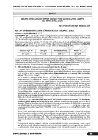 C
O
N
T
A
D
O
R
E
S
&
E
M
P
R
E
S
A
S
35CONTCONTCONTCONTCONTADORESADORESADORESADORESADORES &&&&& EMPRESEMPRESEMPRESEMPRESEMPRESAAAAASSSSS
MODELOS DE SOLICITUDES Y RECURSOS TRIBUTARIOS DE USO FRECUENTE
MODELO
RECURSO DE RECLAMACIÓN CONTRA ORDEN DE PAGO QUE COBRA PAGO A CUENTA
DEL IMPUESTO A LA RENTA
INTERPONE RECURSO DE RECLAMACIÓN
A LA SUPERINTENDENCIA NACIONAL DE ADMINISTRACIÓN TRIBUTARIA – SUNAT:
Intendencia Regional Lima – MEPECO
SERVIFRENOS S.R.L., con RUC N° 20459446759 y domicilio fiscal en Avenida La Marina 380, Distrito de Pueblo
Libre, Lima, debidamente representada por su Gerente General, Sr. Luis Enrique Cossío García, identificado con
D.N.I. Nº 10839587, según poder adjunto, atentamente dice:
Que, de conformidad con los artículos 119, 135, 136 y 137 delTexto Único Ordenado del Código Tributario, aprobado
por Decreto Supremo N° 135-99-EF (en adelante “CódigoTributario”), dentro del plazo de ley interponemosRECURSO
DE RECLAMACIÓN contra la siguiente orden de pago, notificada el 08 de junio de 2006:
Orden de Pago N° Concepto Periodo tributario Monto S/.
024-1-27657 RTA3CP 2005-12 10,542.00
La Sección Control de la Deuda MEPECO de esta dependencia de laAdministraciónTributaria, fundamenta los valores
emitidos en la falta de pago del Impuesto a la Renta del periodo antes señalado. Sin embargo, tal enfoque respecto del
cumplimiento de nuestras obligaciones tributarias es absolutamente errado conforme demostramos en el presente
recurso de reclamación, el cual sustentamos en los siguientes fundamentos de hecho y de derecho:
1. Admisibilidad de la reclamación sin pago previo de la orden de pago
El segundo párrafo del artículo 136 del Código Tributario establece que para interponer recurso de reclamación
contra la orden de pago es requisito acreditar el pago previo de la totalidad de la deuda tributaria actualizada
hasta la fecha en que se realice el pago, excepto en el caso establecido en el numeral 3 del inciso a) del
artículo 119 del mismo Código.
Así, el numeral 3 del inciso a) del artículo 119 citado, dispone que: “El Ejecutor Coactivo suspenderá
temporalmente el Procedimiento de Cobranza Coactiva: excepcionalmente, tratándose de órdenes de pago y
cuando medien otras circunstancias que evidencien que la cobranza podría ser improcedente y siempre que la
reclamación se hubiera interpuesto dentro del plazo de veinte (20) días hábiles de notificada la orden de pago.
En este caso, la Administración deberá admitir y resolver la reclamación dentro del plazo de noventa (90) días
hábiles, bajo responsabilidad del órgano competente. La suspensión deberá mantenerse hasta que la deuda
sea exigible de conformidad con lo establecido en el artículo 115”.
Como podemos notar, tratándose de órdenes de pago, no será necesario acreditar el pago de la totalidad de la
deuda tributaria para reclamar de ella, siempre que medien otras circunstancias que evidencien que la cobranza
podría ser improcedente y que el deudor tributario interponga la reclamación dentro del plazo de veinte (20) días
hábiles de notificada la orden de pago.
En el presente caso, el recurso de reclamación ha sido presentado dentro de los veinte (20) días hábiles
siguientes al de la notificación de la orden de pago, por lo que se debe tener por cumplido uno de los dos (2)
requisitos. En efecto, la notificación de la referida orden de pago fue efectuada el día 08/06/2006 conjuntamente
con la Notificación de la Resolución de Ejecución Coactiva N° _______________, por lo que el plazo antes
señalado debe computarse a partir del 09/06/2006, siendo el vencimiento de los veinte (20) días hábiles el día
07/07/2006.
Así las cosas, quedaría por demostrar que la cobranza de la orden de pago podría resultar improcedente,
situación que se encuentra acreditada en la medida que nuestra empresa presentó el 02 de marzo de 2006,
dentro de los plazos establecidos por la Sunat, su Declaración PagoAnual del Impuesto a la Renta de Tercera
Categoría del Ejercicio Gravable 2005 – PDT 656, en la que determinó su obligación tributaria por dicho
concepto sin utilizar como crédito contra el impuesto resultante el pago a cuenta del mes de diciembre de
2005.
Como se puede apreciar entonces, a la fecha, la deuda notificada no existe, pues el anticipo o pago a cuenta
que la Sunat pretende cobrar tiene sustento en el hecho que en la regularización del impuesto, que se obtiene
en la Declaración Jurada Anual que nuestra empresa ya presentó, el impuesto resultante ya lo contenía.
 