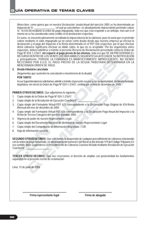 C
O
N
T
A
D
O
R
E
S
&
E
M
P
R
E
S
A
S
G UÍA OPERATIVA DE TEMAS CLAVES
36
Ahora bien, como quiera que en nuestra Declaración Jurada Anual del ejercicio 2005 se ha determinado un
impuesto de S/. _______________ –el cual ya cancelamos– es absolutamente improcedente pretender cobrar
S/. 10,542.00 mediante la orden de pago impugnada, toda vez que esta responde a un anticipo, más aún si el
mismo no se ha considerado como crédito en la declaración respectiva.
En suma, se encuentra plenamente acreditada la improcedencia de la cobranza, pues la suma que se pretende
cobrar mediante el valor impugnado ya no existe como deuda desde que nuestra empresa ya efectuó la
declaración y el pago del Impuesto a la Renta determinado en el PDT 656 respectivo, por lo que efectuar
dicha cobranza significaría efectuar un doble cobro, lo que no es aceptable. Por los argumentos antes
expuestos, deberá admitirse a trámite el presente Recurso de Reclamación presentado contra la Orden de
Pago Nº 024-1-27657, sin requerir el pago previo de las mismas, toda vez que SE HA PRESENTADO EL
RECURSO DENTRO DE LOS VEINTE (20) DÍAS HÁBILES SIGUIENTESA LA FECHADE SU NOTIFICACIÓN
y, principalmente, PORQUE LA COBRANZA ES MANIFIESTAMENTE IMPROCEDENTE, NO SIENDO
NECESARIO POR ELLO, EL PAGO PREVIO DE LA DEUDA TRIBUTARIA DETERMINADA EN LA
MENCIONADA ORDEN DE PAGO.
2. Deuda tributaria cancelada
(Argumentos que sustenten la cancelación o inexistencia de la deuda)
POR TANTO:
Aesa Superintendencia solicitamos admitir a trámite el presente recurso y, en su oportunidad, declararlo fundado,
dejándose sin efecto la Orden de Pago Nº 024-1-27657, emitida por el mes de diciembre de 2005.
PRIMER OTROSÍ DECIMOS: Que adjuntamos lo siguiente:
1. Copia simple de la Orden de Pago Nº 024-1-27657.
2. Copia simple de la Resolución de Ejecución Coactiva N° ______________.
3. Copia simple del Formulario Virtual PDT 621 correspondiente a la Declaración Pago Original de IGV-Renta
Mensual del mes de diciembre de 2005.
4. Copia simple del Formulario Virtual PDT 656 correspondiente a la Declaración Pago Anual del Impuesto a la
Renta de Tercera Categoría del ejercicio gravable 2005.
5. Vigencia de poder de nuestro Representante Legal.
6. Copia simple del Documento Nacional de Identidad de nuestro Representante Legal.
7. Copia simple del Comprobante de Información Registrada – CIR.
8. Hoja de información sumaria.
SEGUNDO OTROSÍ DECIMOS: Que solicitamos la suspensión de cualquier procedimiento de cobranza relacionado
con la orden de pago reclamada, en observancia del numeral 3 del literal a) del artículo 119 del Código Tributario.En
ese sentido, debe suspenderse el Procedimiento de Cobranza Coactiva iniciado mediante Resolución de Ejecución
Coactiva N° __________________.
TERCER OTROSÍ DECIMOS: Que nos reservamos el derecho de ampliar con posterioridad los fundamentos
expuestos en el presente escrito de reclamación.
Lima, 15 de junio de 2006
_________________________________ _________________________
Firma representante legal Firma de abogado
 