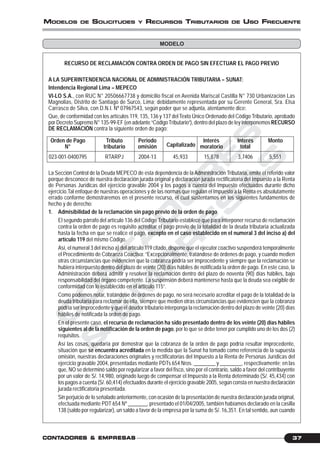 C
O
N
T
A
D
O
R
E
S
&
E
M
P
R
E
S
A
S
37CONTCONTCONTCONTCONTADORESADORESADORESADORESADORES &&&&& EMPRESEMPRESEMPRESEMPRESEMPRESAAAAASSSSS
MODELOS DE SOLICITUDES Y RECURSOS TRIBUTARIOS DE USO FRECUENTE
RECURSO DE RECLAMACIÓN CONTRA ORDEN DE PAGO SIN EFECTUAR EL PAGO PREVIO
A LA SUPERINTENDENCIA NACIONAL DE ADMINISTRACIÓN TRIBUTARIA – SUNAT:
Intendencia Regional Lima – MEPECO
VI-LO S.A., con RUC N° 20506667738 y domicilio fiscal en Avenida Mariscal Castilla N° 730 Urbanización Las
Magnolias, Distrito de Santiago de Surco, Lima; debidamente representada por su Gerente General, Sra. Elsa
Carrasco de Silva, con D.N.I. Nº 07967543, según poder que se adjunta, atentamente dice:
Que, de conformidad con los artículos 119, 135, 136 y 137 delTexto Único Ordenado del Código Tributario, aprobado
por Decreto Supremo N° 135-99-EF (en adelante “CódigoTributario”), dentro del plazo de ley interponemosRECURSO
DE RECLAMACIÓN contra la siguiente orden de pago:
Orden de Pago Tributo Periodo Interés Interés Monto
N° tributario omisión Capitalizado moratorio total
023-001-0400795 RTARPJ 2004-13 45,933 15,878 3,7406 5,551
La Sección Control de la Deuda MEPECO de esta dependencia de laAdministración Tributaria, emite el referido valor
porque desconoce de nuestra declaración jurada original y declaración jurada rectificatoria del Impuesto a la Renta
de Personas Jurídicas del ejercicio gravable 2004 y los pagos a cuenta del Impuesto efectuados durante dicho
ejercicio.Tal enfoque de nuestras operaciones y de las normas que regulan el Impuesto a la Renta es absolutamente
errado conforme demostraremos en el presente recurso, el cual sustentamos en los siguientes fundamentos de
hecho y de derecho:
1. Admisibilidad de la reclamación sin pago previo de la orden de pago
El segundo párrafo del artículo 136 del Código Tributario establece que para interponer recurso de reclamación
contra la orden de pago es requisito acreditar el pago previo de la totalidad de la deuda tributaria actualizada
hasta la fecha en que se realice el pago, excepto en el caso establecido en el numeral 3 del inciso a) del
artículo 119 del mismo Código.
Así, el numeral 3 del inciso a) del artículo 119 citado, dispone que el ejecutor coactivo suspenderá temporalmente
el Procedimiento de Cobranza Coactiva: “Excepcionalmente, tratándose de órdenes de pago, y cuando medien
otras circunstancias que evidencien que la cobranza podría ser improcedente y siempre que la reclamación se
hubiera interpuesto dentro del plazo de veinte (20) días hábiles de notificada la orden de pago. En este caso, la
Administración deberá admitir y resolver la reclamación dentro del plazo de noventa (90) días hábiles, bajo
responsabilidad del órgano competente. La suspensión deberá mantenerse hasta que la deuda sea exigible de
conformidad con lo establecido en el artículo 115”.
Como podemos notar, tratándose de órdenes de pago, no será necesario acreditar el pago de la totalidad de la
deuda tributaria para reclamar de ella, siempre que medien otras circunstancias que evidencien que la cobranza
podría ser improcedente y que el deudor tributario interponga la reclamación dentro del plazo de veinte (20) días
hábiles de notificada la orden de pago.
En el presente caso, el recurso de reclamación ha sido presentado dentro de los veinte (20) días hábiles
siguientes al de la notificación de la orden de pago, por lo que se debe tener por cumplido uno de los dos (2)
requisitos.
Así las cosas, quedaría por demostrar que la cobranza de la orden de pago podría resultar improcedente,
situación que se encuentra acreditada en la medida que la Sunat ha tomado como referencia de la supuesta
omisión, nuestras declaraciones originales y rectificatorias del Impuesto a la Renta de Personas Jurídicas del
ejercicio gravable 2004, presentadas mediante PDTs 654 Nros. ________ y ________, respectivamente; en las
que, NO se determinó saldo por regularizar a favor del fisco, sino por el contrario, saldo a favor del contribuyente
por un valor de S/. 14,980, originado luego de compensar el Impuesto a la Renta determinado (S/. 45,434) con
los pagos a cuenta (S/. 60,414) efectuados durante el ejercicio gravable 2005, según consta en nuestra declaración
jurada rectificatoria presentada.
Sin perjuicio de lo señalado anteriormente, con ocasión de la presentación de nuestra declaración jurada original,
efectuada mediante PDT 654 Nº _______, presentado el 01/04/2005, también habíamos declarado en la casilla
138 (saldo por regularizar), un saldo a favor de la empresa por la suma de S/. 16,351. En tal sentido, aun cuando
MODELO
 