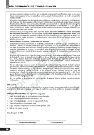C
O
N
T
A
D
O
R
E
S
&
E
M
P
R
E
S
A
S
G UÍA OPERATIVA DE TEMAS CLAVES
38
nuestra declaración rectificatoria no haya sido considerada por laAdministración Tributaria, por lo menos ya se
habría declarado y determinado un saldo a favor por Impuesto a la Renta ascendente a S/. 16,351, lo cual no ha
sido desvirtuado.
Ahora bien, ni la declaración original ni la declaración rectificatoria correspondientes a la regularización del Impuesto
a la Renta han sido observadas por laAdministración Tributaria, pues no se ha llevado a cabo ninguna acción de
fiscalización o verificación, razón por la cual nuestro saldo a favor consignado en ambas declaraciones tiene plena
validez, más aún, teniendo en cuenta que la declaración jurada rectificatoria fue presentada el 27/12/2005, y que la
misma ya surtió efectos al haber transcurrido más de 60 días hábiles desde su presentación sin que laAdministración
se haya pronunciado respecto a ella.
En consecuencia, por los argumentos antes expuestos, resulta procedente la admisión a trámite del presente
Recurso de Reclamación contra la orden de pago impugnada sin requerir el pago previo de la misma, toda
vez que se ha presentado el recurso dentro de los veinte (20) días hábiles siguientes a la fecha de su notificación
y, principalmente, porque la cobranza es manifiestamente improcedente, tal como lo hacemos constar en los
párrafos precedentes.
2. Deuda tributaria inexistente y crédito tributario existente
Como hemos señalado anteriormente, la deuda tributaria contenida en la orden de pago –correspondiente al
Impuesto a la Renta de Personas Jurídicas del ejercicio gravable 2002– es inexistente, toda vez que ha sido
calculada sin considerar nuestros créditos contra el impuesto resultante. En ese sentido, es deuda tributaria que
nunca fue autoliquidada por nosotros y, en tanto ello, la nueva determinación de la deuda efectuada por la Sunat
debió constar en una resolución de determinación, previo procedimiento de fiscalización, el cual nunca se ha
realizado.
En efecto, tal como ya hemos expuesto, según consta de nuestra declaración jurada original del Impuesto a
la Renta de Personas Jurídicas del ejercicio 2004, si bien se determinó un Impuesto a la Renta ascendente
a S/. 44,063, también declaramos créditos por pagos a cuenta efectuados que equivalían a S/. 60,414, los
cuales aplicados contra el impuesto resultante, originaban un “saldo por regularizar a favor del contribuyente”
equivalente a S/. 16,351.
Por otro lado, según consta de nuestra declaración jurada rectificatoria del Impuesto a la Renta del ejercicio
gravable 2004, si bien se determinó un mayor Impuesto a la Renta ascendente a S/. 45,434 (antes S/. 44,063),
declaramos el mismo crédito por los pagos a cuenta del Impuesto efectuados en dicho ejercicio que en conjunto,
repetimos, sumaban la cantidad de S/. 60,414, por lo que en el rubro “Saldo por regularizar a favor del
contribuyente” – Casilla 138 también declaramos un monto a nuestro favor equivalente a S/. 14,980. Como
puede observarse, en nuestra declaración rectificatoria tampoco existe deuda tributaria declarada para que nos
emitan la orden de pago reclamada.
En ese sentido, se deberá dejar sin efecto la orden de pago y declarar fundado nuestro recurso de
reclamación.
POR TANTO:
A esa Superintendencia solicitamos admitir a trámite el presente recurso y, en su oportunidad, declararlo fundado,
dejándose sin efecto la orden de pago por el Impuesto a la Renta de personas jurídicas del ejercicio gravable 2004.
PRIMER OTROSÍ DECIMOS: Que adjuntamos lo siguiente:
1. Copia simple de la orden de pago materia de esta reclamación.
2. Copia simple de los Formularios Virtuales PDT 680.
3. Copia simple de los pagos a cuenta del Impuesto a la Renta.
4. Vigencia de poder del representante legal.
5. Copia simple del Comprobante de Información Registrada (CIR).
6. Hoja de información sumaria.
Lima, 5 de junio de 2006
_______________________________ ________________________
Firma representante legal Firma de abogado
 
