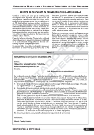 C
O
N
T
A
D
O
R
E
S
&
E
M
P
R
E
S
A
S
39CONTCONTCONTCONTCONTADORESADORESADORESADORESADORES &&&&& EMPRESEMPRESEMPRESEMPRESEMPRESAAAAASSSSS
MODELOS DE SOLICITUDES Y RECURSOS TRIBUTARIOS DE USO FRECUENTE
ESCRITO DE RESPUESTA AL REQUERIMIENTO DE ADMISIBILIDAD
MODELO
Como ya se indicó, en caso que el contribuyente
incumpliera con algunos de los requisitos de
admisibilidad, la Administración Tributaria notifi-
cará al reclamante para que, dentro del término
de 15 días hábiles, subsane dichas omisiones.
Sin embargo, tratándose de las resoluciones que
establezcan sanciones de comiso de bienes, in-
ternamiento temporal de vehículos y cierre tem-
poral de establecimiento u oficina de profesiona-
les independientes, así como las que las sustitu-
yan, el término para subsanar dichas omisiones
será de 5 días hábiles.
Para ello la Administración Tributaria le notificará
al contribuyente un requerimiento de admisibilidad
en el cual señalará el requisito que deberá sub-
sanar y el plazo otorgado para ello.
En ese sentido, el contribuyente podrá subsanar
la omisión o considerar que la misma no se ha
producido, pudiendo en todo caso comunicar ta-
les hechos a la Administración Tributaria en res-
puesta al requerimiento por ella notificado. Esta
comunicación resulta de gran relevancia dado que
vencido el plazo sin la subsanación correspon-
diente, se declarará inadmisible la reclamación,
salvo cuando las deficiencias no sean sustancia-
les, en cuyo caso la Administración Tributaria
podrá subsanarlas de oficio.
Cabe mencionar que cuando se haya reclama-
do mediante un solo recurso dos o más resolu-
ciones de la misma naturaleza y la reclama-
ción contra alguna de estas no cumpla con los
requisitos previstos en la ley, el recurso será
admitido a trámite solo respecto de las resolu-
ciones que cumplan con dichos requisitos, de-
clarándose la inadmisibilidad respecto de las
demás.
RESPUESTA AL REQUERIMIENTO DE ADMISIBILIDAD
Lima, 01 de junio de 2005
Señores
SERVICIO DE ADMINISTRACIÓN TRIBUTARIA
Municipalidad Metropolitana de Lima
Presente.-
Ref.: Requerimiento de Admisibilidad N° ______________
Por medio de la presente, Claudia Pannier Canales, identificada con D.N.I. Nº 28376578, con domicilio fiscal en
Calle Las Nazarenas N° 358, Lima – Cercado, se presenta ante Uds. con el fin de responder el Requerimiento de
Admisibilidad N° ________ – Expediente de Reclamación Nº ____________ de fecha 30/01/2006. En tal sentido, en
respuesta al mismo, notificado el 25 de mayo de 2006, cumplimos con adjuntar lo siguiente:
1. El formato de Hoja de Información Sumaria, debidamente firmado por el Administrado, así como por elAbogado
con registro hábil del CAL Nº ______ que autoriza el escrito.
2. Con relación al requerimiento de la acreditación del pago de las Resoluciones de Multa Nos._____________
________________________________, o la presentación de Carta Fianza Bancaria o Financiera por el monto
de la referida deuda, cabe mencionar que no es procedente, toda vez que todas las resoluciones de determinación
y de multa reclamadas mediante el Expediente Nº __________________, fueron notificadas el 04 de enero de
2006, tal como consta en el cargo de recepción que adjuntamos y reclamadas el 30 del mismo mes.
En ese sentido, de acuerdo al artículo 136 del Código Tributario, no es requisito el pago previo de dichos valores
para efecto de presentar el recurso de reclamación, salvo que este se haya presentado vencidos los 20 días
hábiles a los que se refiere el numeral 2 del artículo 137 del mismo cuerpo legal, en cuyo caso, que no es el
nuestro, sí debe acreditarse el pago previo de los valores o presentarse Carta Fianza Bancaria o Financiera
para la admisión a trámite del recurso de reclamación. Por tanto, habida cuenta que no hemos presentado el
recurso de reclamación en forma extemporánea, no es procedente en este extremo el requerimiento de
admisibilidad, por lo que tenemos por cumplido el requisito de presentar el recurso dentro de los 20 días hábiles
posteriores a su notificación, sin efectuar el pago previo de los valores impugnados.
Sin otro particular, damos por cumplido lo solicitado en el requerimiento de la referencia.
Atentamente,
Claudia Pannier Canales
 