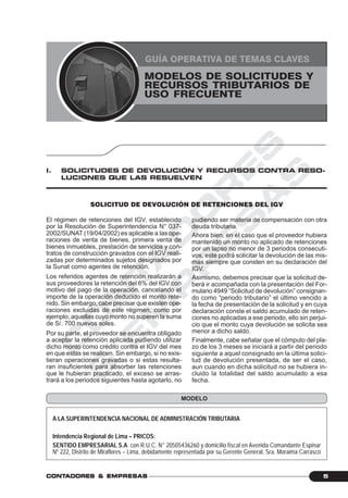 C
O
N
T
A
D
O
R
E
S
&
E
M
P
R
E
S
A
S
5CONTCONTCONTCONTCONTADORESADORESADORESADORESADORES &&&&& EMPRESEMPRESEMPRESEMPRESEMPRESAAAAASSSSS
MODELOS DE SOLICITUDES Y RECURSOS TRIBUTARIOS DE USO FRECUENTE
MODELOS DE SOLICITUDES Y
RECURSOS TRIBUTARIOS DE
USO FRECUENTE
GUÍA OPERATIVA DE TEMAS CLAVES
SOLICITUD DE DEVOLUCIÓN DE RETENCIONES DEL IGV
I. SOLICITUDES DE DEVOLUCIÓN Y RECURSOS CONTRA RESO-
LUCIONES QUE LAS RESUELVEN
El régimen de retenciones del IGV, establecido
por la Resolución de Superintendencia N° 037-
2002/SUNAT (19/04/2002) es aplicable a las ope-
raciones de venta de bienes, primera venta de
bienes inmuebles, prestación de servicios y con-
tratos de construcción gravados con el IGV reali-
zadas por determinados sujetos designados por
la Sunat como agentes de retención.
Los referidos agentes de retención realizarán a
sus proveedores la retención del 6% del IGV con
motivo del pago de la operación, cancelando el
importe de la operación deducido el monto rete-
nido. Sin embargo, cabe precisar que existen ope-
raciones excluidas de este régimen, como por
ejemplo, aquellas cuyo monto no superen la suma
de S/. 700 nuevos soles.
Por su parte, el proveedor se encuentra obligado
a aceptar la retención aplicada pudiendo utilizar
dicho monto como crédito contra el IGV del mes
en que estas se realicen. Sin embargo, si no exis-
tieran operaciones gravadas o si estas resulta-
ran insuficientes para absorber las retenciones
que le hubieran practicado, el exceso se arras-
trará a los periodos siguientes hasta agotarlo, no
pudiendo ser materia de compensación con otra
deuda tributaria.
Ahora bien, en el caso que el proveedor hubiera
mantenido un monto no aplicado de retenciones
por un lapso no menor de 3 periodos consecuti-
vos, este podrá solicitar la devolución de las mis-
mas siempre que consten en su declaración del
IGV.
Asimismo, debemos precisar que la solicitud de-
berá ir acompañada con la presentación del For-
mulario 4949 “Solicitud de devolución” consignan-
do como “periodo tributario” el último vencido a
la fecha de presentación de la solicitud y en cuya
declaración conste el saldo acumulado de reten-
ciones no aplicadas a ese periodo, ello sin perjui-
cio que el monto cuya devolución se solicita sea
menor a dicho saldo.
Finalmente, cabe señalar que el cómputo del pla-
zo de los 3 meses se iniciará a partir del periodo
siguiente a aquel consignado en la última solici-
tud de devolución presentada, de ser el caso,
aun cuando en dicha solicitud no se hubiera in-
cluido la totalidad del saldo acumulado a esa
fecha.
A LA SUPERINTENDENCIA NACIONAL DE ADMINISTRACIÓN TRIBUTARIA
Intendencia Regional de Lima – PRICOS:
SENTIDO EMPRESARIAL S.A. con R.U.C. N° 20505436260 y domicilio fiscal en Avenida Comandante Espinar
Nº 222, Distrito de Miraflores – Lima, debidamente representada por su Gerente General, Sra. Moraima Carrasco
MODELO
 