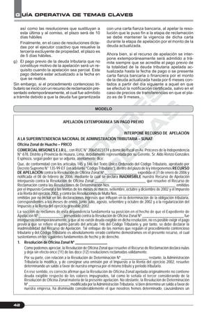 C
O
N
T
A
D
O
R
E
S
&
E
M
P
R
E
S
A
S
G UÍA OPERATIVA DE TEMAS CLAVES
42
MODELO
así como las resoluciones que sustituyan a
esta última y al comiso, el plazo será de 10
días hábiles
Finalmente, en el caso de resoluciones dicta-
das por el ejecutor coactivo que resuelve la
tercería excluyente de propiedad, el plazo es
de 5 días hábiles.
g) El pago previo de la deuda tributaria que no
constituye motivo de la apelación será un re-
quisito cuando la apelación sea parcial. Este
pago deberá estar actualizado a la fecha en
que se realice.
Sin embargo, si el procedimiento contencioso tri-
butario se inició con un recurso de reclamación pre-
sentado extemporáneamente, el cual fue admitido
a trámite debido a que la deuda fue garantizada
con una carta fianza bancaria, al apelar la reso-
lución que le puso fin a la etapa de reclamación
se debe mantener la vigencia de dicha carta
durante la etapa de apelación por el monto de la
deuda actualizada.
Ahora bien, si el recurso de apelación se inter-
pone extemporáneamente será admitido a trá-
mite siempre que se acredite el pago previo de
la totalidad de la deuda tributaria apelada ac-
tualizada hasta la fecha de pago o se presente
carta fianza bancaria o financiera por el monto
de la deuda actualizada hasta por 6 meses con-
tados a partir del día siguiente a aquel en que
se efectuó la notificación certificada, salvo en el
caso de precios de transferencias en que el pla-
zo es de 9 meses.
APELACIÓN EXTEMPORÁNEA SIN PAGO PREVIO
INTERPONE RECURSO DE APELACIÓN
A LA SUPERINTENDENCIA NACIONAL DE ADMINISTRACIÓN TRIBUTARIA – SUNAT:
Oficina Zonal de Huacho – PRICO
COMERCIAL MISIONES E.I.R.L., con RUC N° 20645823174 y domicilio fiscal enAv. Próceres de la Independencia
N° 678, Distrito y Provincia de Huaura, Lima, debidamente representada por su Gerente, Sr. Aldo Renzo Gonzáles
Espinoza, según poder que se adjunta, atentamente dice:
Que, de conformidad con los artículos 145 y 146 del Texto Único Ordenado del Código Tributario, aprobado por
Decreto Supremo N° 135-99-EF (en adelante “Código Tributario”), dentro del plazo de ley interponemos RECURSO
DE APELACIÓN contra la Resolución de Oficina Zonal Nº _________________ expedida el 31 de enero de 2006 y
notificada el 08 de febrero de 2006, mediante la cual se declara INADMISIBLE nuestro Recurso de Apelación
interpuesto contra la Resolución de Oficina Zonal ___________________________ que resuelve el Recurso de
Reclamación contra las Resoluciones de Determinación Nos. __________________________________ emitidas
por el Impuesto General a las Ventas de los meses de marzo, setiembre, octubre y diciembre de 2002 y el Impuesto
a la Renta del ejercicio 2002, y contra las Resoluciones de Multa Nos. ______________________________________,
emitidas por no incluir en las declaraciones ingresos que influyan en la determinación de la obligación tributaria,
correspondientes a los meses de enero, junio, julio, agosto, setiembre y octubre de 2002 y a la regularización del
Impuesto a la Renta del ejercicio gravable 2002.
La sección de reclamos de esta dependencia fundamenta su posición en el hecho de que el Expediente de
Apelación Nº _____________ presentado contra la Resolución de Oficina Zonal Nº ______________________ fue
interpuesto extemporáneamente, y que al no existir deuda exigible en dicha resolución, no es posible exigir el pago
previo a que se refiere el quinto párrafo del artículo 146 del Código Tributario y, por tanto, se debe declarar la
inadmisibilidad del Recurso de Apelación. Tal enfoque de las normas que regulan el procedimiento contencioso
tributario y del Código Tributario es absolutamente errado conforme demostramos en el presente recurso, el cual
sustentamos en los siguientes fundamentos de hecho y de derecho.
1. Resolución de Oficina Zonal Nº _________________
Como podemos apreciar, la Resolución de Oficina Zonal que resuelve el Recurso de Reclamación declara nulas
y deja sin efecto once (11) de las doce (12) resoluciones reclamadas válidamente.
Por su parte, con relación a la Resolución de Determinación Nº ______________ restante, la Administración
Tributaria la modifica, y de consignar una omisión por el Impuesto a la Renta del ejercicio 2002, resuelve
determinando un saldo a favor de nuestra empresa por el mismo tributo y periodo tributario.
En ese sentido, es correcto afirmar que la Resolución de Oficina Zonal apelada originalmente no contiene
deuda exigible respecto de los valores impugnados, tal como lo señala el tercer considerando de la
Resolución de Oficina Zonal materia de la presente apelación. No obstante, la Resolución de Determinación
Nº ______________________ modificada por laAdministración Tributaria, si bien determina un saldo a favor de
nuestra empresa, ha disminuido considerablemente el que nosotros hemos determinado, causándonos un
 