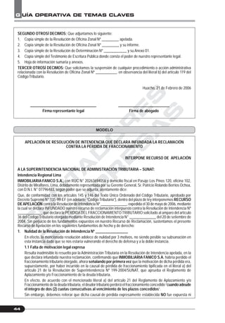 C
O
N
T
A
D
O
R
E
S
&
E
M
P
R
E
S
A
S
G UÍA OPERATIVA DE TEMAS CLAVES
44
SEGUNDO OTROSÍ DECIMOS: Que adjuntamos lo siguiente:
1. Copia simple de la Resolución de Oficina Zonal Nº _________ apelada.
2. Copia simple de la Resolución de Oficina Zonal Nº _________ y su informe.
3. Copia simple de la Resolución de Determinación Nº ____________ y su Anexo 01.
4. Copia simple del Testimonio de Escritura Pública donde consta el poder de nuestro representante legal.
5. Hoja de información sumaria y anexos.
TERCER OTROSÍ DECIMOS: Que solicitamos la suspensión de cualquier procedimiento o acción administrativa
relacionada con la Resolución de Oficina Zonal Nº ___________, en observancia del literal b) del artículo 119 del
Código Tributario.
Huacho, 21 de Febrero de 2006
___________________________________ ___________________________
Firma representante legal Firma de abogado
APELACIÓN DE RESOLUCIÓN DE INTENDENCIA QUE DECLARA INFUNDADA LA RECLAMACIÓN
CONTRA LA PÉRDIDA DE FRACCIONAMIENTO
INTERPONE RECURSO DE APELACIÓN
A LA SUPERINTENDENCIA NACIONAL DE ADMINISTRACIÓN TRIBUTARIA – SUNAT:
Intendencia Regional Lima
INMOBILIARIA FANICO S.A., con RUC N° 20263694056 y domicilio fiscal en Pasaje Los Pinos 120, oficina 102,
Distrito de Miraflores, Lima, debidamente representada por su Gerente General, Sr. Patricio Rolando Berrios Ochoa,
con D.N.I. N° 07796483, según poder que se adjunta, atentamente dice:
Que, de conformidad con los artículos 145 y 146 del Texto Único Ordenado del Código Tributario, aprobado por
Decreto Supremo N° 135-99-EF (en adelante “Código Tributario”), dentro del plazo de ley interponemos RECURSO
DEAPELACIÓN contra la Resolución de Intendencia Nº ______________, expedida el 30 de mayo de 2006, mediante
la cual se declara INFUNDADO nuestro recurso de reclamación interpuesto contra la Resolución de Intendencia Nº
_____________ que declara la PÉRDIDADEL FRACCIONAMIENTO TRIBUTARIO solicitado al amparo del artículo
36 del Código Tributario otorgado mediante Resolución de Intendencia N° ______________ del 20 de setiembre de
2004. Sin perjuicio de los fundamentos expuestos en nuestro Recurso de Reclamación, sustentamos el presente
Recurso de Apelación en los siguientes fundamentos de hecho y de derecho:
1. Nulidad de la Resolución de Intendencia Nº _________________
En efecto, la mencionada resolución adolece de nulidad por 3 motivos, no siendo posible su subsanación en
esta instancia dado que se nos estaría vulnerando el derecho de defensa y a la doble instancia.
1.1 Falta de motivación legal expresa
Resulta inadmisible lo resuelto por la Administración Tributaria en la Resolución de Intendencia apelada, en la
que declara infundada nuestra reclamación, confirmando que INMOBILIARIA FANICO S.A. habría perdido el
fraccionamiento tributario otorgado, ahora señalando por primera vez que la motivación de dicha pérdida era,
supuestamente, por haber incurrido en la causal de pérdida de fraccionamiento tipificada en el literal a) del
artículo 21 de la Resolución de Superintendencia Nº 199-2004/SUNAT, que aprueba el Reglamento de
Aplazamiento y/o Fraccionamiento de la deuda tributaria.
En efecto, de acuerdo con el mencionado literal a) del artículo 21 del Reglamento de Aplazamiento y/o
Fraccionamiento de la deuda tributaria, el deudor tributario perderá el fraccionamiento concedido “cuando adeude
el íntegro de dos (2) cuotas consecutivas al vencimiento de los plazos concedidos”.
Sin embargo, debemos reiterar que dicha causal de pérdida expresamente establecida NO fue expuesta ni
MODELO
 