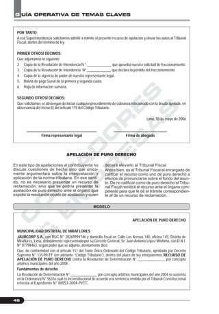 C
O
N
T
A
D
O
R
E
S
&
E
M
P
R
E
S
A
S
G UÍA OPERATIVA DE TEMAS CLAVES
46
POR TANTO:
A esa Superintendencia solicitamos admitir a trámite el presente recurso de apelación y elevar los autos al Tribunal
Fiscal, dentro del término de ley.
PRIMER OTROSÍ DECIMOS:
Que adjuntamos lo siguiente:
2. Copia de la Resolución de Intendencia N ° _____________ que aprueba nuestra solicitud de fraccionamiento.
3. Copia de la Resolución de Intendencia Nº _____________ que declara la pérdida del fraccionamiento.
4. Copia de la vigencia de poder de nuestro representante legal.
5. Boleta de pago Sunat de la primera y segunda cuota.
6. Hoja de información sumaria.
SEGUNDO OTROSÍ DECIMOS:
Que solicitamos se abstengan de iniciar cualquier procedimiento de cobranza relacionado con la deuda apelada, en
observancia del inciso b) del artículo 119 del Código Tributario.
Lima, 10 de mayo de 2006
______________________________________ _____________________________
Firma representante legal Firma de abogado
APELACIÓN DE PURO DERECHO
En este tipo de apelaciones el contribuyente no
discute cuestiones de hecho sino que única-
mente argumentará sobre la interpretación y
aplicación de la norma tributaria. En ese senti-
do, no es necesario presentar un recurso de
reclamación, sino que se podría presentar la
apelación de puro derecho ante el órgano que
expidió la resolución objeto de apelación y quien
deberá elevarlo al Tribunal Fiscal.
Ahora bien, es el Tribunal Fiscal el encargado de
calificar el recurso como uno de puro derecho a
efectos de pronunciarse sobre el fondo del asun-
to. De no calificar como de puro derecho el Tribu-
nal Fiscal remitirá el recurso ante el órgano com-
petente para que le dé el trámite correspondien-
te al de un recurso de reclamación.
MODELO
APELACIÓN DE PURO DERECHO
MUNICIPALIDAD DISTRITAL DE MIRAFLORES
JALMCORP S.A., con RUC N° 20269994746 y domicilio fiscal en Calle Las Arenas 140, oficina 145, Distrito de
Miraflores, Lima, debidamente representada por su Gerente General, Sr. Juan Antonio López Mishima, con D.N.I.
N° 07796463, según poder que se adjunta, atentamente dice:
Que, de conformidad con el artículo 151 del Texto Único Ordenado del Código Tributario, aprobado por Decreto
Supremo N° 135-99-EF (en adelante “Código Tributario”), dentro del plazo de ley interponemos RECURSO DE
APELACIÓN DE PURO DERECHO contra la Resolución de Determinación N° ______________, por concepto
arbitrios municipales del año 2004.
Fundamentos de derecho
La Resolución de Determinación N° ______________ por concepto arbitrios municipales del año 2004 se sustenta
en la Ordenanza N° 563 la cual es inconstitucional de acuerdo a la sentencia emitida por el Tribunal Constitucional
referida al Expediente N° 00053-2004-PI/TC.
 