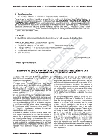 C
O
N
T
A
D
O
R
E
S
&
E
M
P
R
E
S
A
S
49CONTCONTCONTCONTCONTADORESADORESADORESADORESADORES &&&&& EMPRESEMPRESEMPRESEMPRESEMPRESAAAAASSSSS
MODELOS DE SOLICITUDES Y RECURSOS TRIBUTARIOS DE USO FRECUENTE
3. Otros fundamentos
(De acuerdo a cada caso en particular, se pueden incluir otros fundamentos)
En consecuencia, al no haber incurrido en la causal descrita en el inciso d) del artículo 56 del Código Tributario y en
ninguno de los comportamientos descritos en el citado artículo, SOLICITAMOSALTRIBUNAL FISCAL DECLARAR
FUNDADALA QUEJA INTERPUESTA por encontrarnos en el presente caso frente a actuaciones y procedimientos
que afectan e infringen directamente lo establecido en el Código Tributario, disponiendo que la Superintendencia
Nacional deAdministración Tributaria – SUNAT, Intendencia Regional Lima – PRICO, a través de su Ejecutor Coactivo
________________________, levante la medida cautelar previa de embargo en forma de retención dictada contra
CONFECCIONES CLARITA E.I.R.L.
POR TANTO:
Al Tribunal Fiscal solicitamos admitir a trámite el presente recurso y, a la brevedad, declararlo fundado.
PRIMER OTROSÍ DECIMOS: Que adjuntamos lo siguiente:
1. Fotocopia de la Resolución Coactiva Nº ____________ materia del presente recurso.
2. Fotocopia del Anexo 01 de las Resoluciones de Determinación Nos. ______________.
3. Vigencia del poder de nuestro representante legal.
4. Otros documentos
Lima, 07 de junio de 2005
___________________________
Firma del representante legal
RECURSO DE QUEJA CONTRA LA VALIDEZ DE LA NOTIFICACIÓN DE UNA
DEUDA TRIBUTARIA EN COBRANZA COACTIVA
Mediante RTF N° 01380-1-2006 (15/03/2006) el
Tribunal Fiscal estableció el siguiente criterio de
observancia obligatoria:
“Procede que el Tribunal Fiscal en la vía de queja
se pronuncie sobre la validez de la notificación
de los valores y/o resoluciones emitidos por la
Administración Tributaria, cuando la deuda
tributaria materia de queja se encuentra en co-
branza coactiva”.
En ese sentido, el Tribunal Fiscal considera acer-
tadamente que la verificación de la correcta noti-
ficación de los valores materia del procedimiento
de cobranza coactiva implica el pronunciarse so-
bre un procedimiento (como es el establecido para
la notificación de los actos de la Administración
Tributaria) que se encuentra regulado en el Códi-
go Tributario y, por lo tanto, materia de queja en
caso este se contravenga.
Por lo tanto, debemos entender que de no me-
diar un procedimiento de cobranza coactiva la
validez de la notificación de los valores deberá
ser cuestionada vía procedimiento contencioso
tributario (Recurso de Reclamación) y que la que-
ja solo procedería en caso previamente se haya
comunicado al ejecutor coactivo la falta de noti-
ficación válida a efectos de que este se pronun-
cie.
Ahora bien, cabe precisar que en múltiples opor-
tunidades el Tribunal Fiscal había resuelto que
no podía cuestionarse vía queja la validez de una
notificación desconociendo de esta forma lo ex-
presamente dispuesto respecto de verificar el
correcto cumplimiento de un acto (como lo es el
de notificación) tan importante para determinar
la exigibilidad de una deuda, como para determi-
nar la oportunidad en la que se puede impugnar
el mismo.
De lo expuesto podemos concluir que si vía que-
ja se puede cuestionar la validez de la notifica-
ción del valor materia de cobranza coactiva, en-
tonces la notificación de la resolución de la co-
branza coactiva se tendría como fecha en que se
toma conocimiento del referido valor, y por ende,
como fecha de notificación de este. En ese orden
de ideas, el plazo de 20 días hábiles para inter-
poner el recurso de reclamación correspon-
diente (contra el valor que sustenta la cobranza)
empezará a computarse a partir de la mencionada
fecha, y dado que en la práctica el Tribunal Fiscal
no resuelve el recurso de queja en un plazo me-
nor a los mencionados 20 días, recomendamos
interponer paralelamente el recurso de queja y el
de reclamación, haciendo referencia en este últi-
mo, al primero.
 