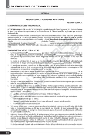 C
O
N
T
A
D
O
R
E
S
&
E
M
P
R
E
S
A
S
G UÍA OPERATIVA DE TEMAS CLAVES
50
RECURSO DE QUEJA POR FALTA DE NOTIFICACIÓN
RECURSO DE QUEJA
SEÑORA PRESIDENTE DEL TRIBUNAL FISCAL:
LICORERÍACARACASEIRL,conRUCN°20279454589ydomiciliofiscalenAv.SimónSalgueroN°351,DistritodeSantiago
de Surco, Lima, debidamente representada por su Gerente General, Sr. Eduardo Boza Silva, según poder que se adjunta,
atentamentedice:
De conformidad con los artículos 101 inciso c) y 155 del Texto Único Ordenado del Código Tributario, aprobado por
Decreto Supremo N° 135-99-EF (en adelante “Código Tributario”), interponemos RECURSO DE QUEJA contra la
Superintendencia Nacional deAdministración Tributaria – SUNAT, Intendencia Regional Lima – PRICO, el Ejecutor
Coactivo __________________________________ y laAuxiliar Coactiva __________________________________
por haber dictado la Resolución Coactiva Nº _________________ que ordena trabar como MEDIDA CAUTELAR DE
EMBARGO EN FORMA DE INSCRIPCIÓN sobre el inmueble de nuestra propiedad que constituye nuestro domicilio
fiscal.
FUNDAMENTOS DE HECHO Y DE DERECHO
1. La Resolución Coactiva Nº ________________ que ordena trabar como medida cautelar previa el embargo en
forma de inscripción se sustenta en el cobro de la Orden de Pago N° ______________________ emitida por
concepto del Impuesto General a las Ventas del periodo abril de 2005, sin que este valor se nos haya sido
notificado.
En efecto, la referida orden de pago no se nos ha notificado en nuestro domicilio fiscal habiendo tomado
conocimiento de ella por la Resolución de Ejecución Coactiva N°_____________ notificada el 10/06/2005.
2. Es por ello que acudimos a las oficinas de Sunat a solicitar copia de la constancia de notificación del referido
valor pudiendo observar de la misma que esta no fue recibida por persona de nuestra empresa y que el DNI
consignado no corresponde al nombre que en ella se muestra.
3. Por tal motivo se procedió a comunicar tal situación al ejecutor coactivo Sr.______________________ a fin de
que concluya el procedimiento de ejecución coactiva iniciado, sin embargo este no se ha pronunciado acerca de
la falta de notificación continuando con las acciones del procedimiento mediante la emisión de la Resolución
Coactiva Nº _________________ que ordena trabar como medida cautelar previa el embargo en forma de
inscripción.
4. Al respecto, el inciso d) del artículo 115 del Código Tributario establece como deuda exigible la que conste en la
orden de pago notificada conforme a ley.
5. De otro lado de acuerdo al inciso a) del artículo 104 del mismo cuerpo normativo, la notificación de los actos
administrativos se realizará por correo certificado o por mensajero, en el domicilio fiscal, con acuse de recibo o
con certificación de la negativa a la recepción efectuada por el encargado de la diligencia. El acuse de recibo
deberá contener, como mínimo:
• Apellidos y nombres, denominación o razón social del deudor tributario.
• Número de RUC del deudor tributario o número del documento de identificación que corresponda.
• Número de documento que se notifica.
• Nombre de quien recibe la notificación, así como la firma o la constancia de la negativa.
• Fecha en que se realiza la notificación.
6. Tal como lo señaláramos y como se puede apreciar de la copia de la constancia de notificación del referido
valor, en el mismo se consignó un DNI que no corresponde con el nombre de la persona que lo firmó y que
adicionalmente no labora en la empresa. En consecuencia, queda plenamente acreditado que la notificación
no fue realizada válidamente.
7. Asimismo, el numeral 1 del artículo 116 de la misma norma incluye expresamente como una de las facultades
del ejecutor coactivo el verificar la exigibilidad de la deuda tributaria a fin de iniciar el procedimiento de cobranza
coactiva. Es por ello que le solicitamos mediante escrito de fecha 14/06/2006 al ejecutor coactivo Sr._______
que se pronuncie respecto a la falta de notificación y la consecuente inexigibilidad de la deuda que pretende
cobrar a fin de concluir el procedimiento de ejecución coactiva iniciado.
En efecto, una deuda tributaria solo será exigible para efectos del procedimiento de cobranza coactiva, siempre
MODELO
 