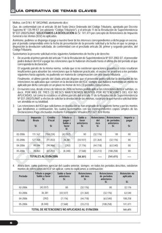 C
O
N
T
A
D
O
R
E
S
&
E
M
P
R
E
S
A
S
G UÍA OPERATIVA DE TEMAS CLAVES
6
Molina, con D.N.I. N° 04524960, atentamente dice:
Que, de conformidad con el artículo 38 del Texto Único Ordenado del Código Tributario, aprobado por Decreto
Supremo N° 135-99-EF (en adelante “Código Tributario”), y el artículo 11 de la Resolución de Superintendencia
Nº 037-2002/SUNAT, SOLICITAMOS LA DEVOLUCIÓN de S/. 141,471 por concepto de Retenciones de Impuesto
General a las Ventas (IGV) no aplicadas.
Asimismo, pedimos se disponga el pago a nuestro favor de los intereses correspondientes a dicho pago en exceso,
por el periodo comprendido entre la fecha de presentación de la presente solicitud y la fecha en que se ponga a
disposición la devolución solicitada, de conformidad con el precitado artículo 38, primer y segundo párrafos, del
Código Tributario.
Sustentamos la presente solicitud en los siguientes fundamentos de hecho y de derecho:
1. De acuerdo al primer párrafo del artículo 11 de la Resolución de Superintendencia Nº 037-2002-EF, el proveedor
podrá deducir del IGV a pagar las retenciones que le hubieran efectuado hasta el último día del periodo al que
corresponda la declaración.
El segundo párrafo de la misma norma, señala que si no existieran operaciones gravadas o estas resultaran
insuficientes para absorber las retenciones que le hubieran practicado, el exceso se arrastrará a los periodos
siguientes hasta agotarlo, no pudiendo ser materia de compensación con otra deuda tributaria.
Finalmente, el último párrafo del citado artículo dispone que el proveedor podrá solicitar la devolución de las
retenciones no aplicadas que consten en la declaración del IGV, siempre que hubiera mantenido un monto no
aplicado por dicho concepto en un plazo no menor de tres (3) periodos consecutivos.
2. En nuestro caso, desde el mes de febrero de 2006 no hemos podido aplicar las retenciones del IGV sufridas, es
decir, POR MÁS DE TRES (3) MESES MANTENEMOS MONTOS POR RETENCIONES DEL IGV NO
APLICADAS, tal como lo establece el último párrafo del artículo 11 de la Resolución de Superintendencia
Nº 037-2002/SUNAT a efectos de solicitar la devolución de las mismas, razón por la que nuestra solicitud debe
ser atendida en su totalidad.
3. Las retenciones del IGV que solicitamos en devolución se han originado de la siguiente forma y por los montos
que detallamos a continuación, los cuales sustentamos con las correspondientes copias simples de las
Declaraciones Pago efectuadas mediante Formularios Virtuales PDT 621 IGV-Renta:
4. Ahora bien, como podemos apreciar del cuadro anterior, siempre, en todos los periodos descritos, existieron
montos de retenciones del IGV sin aplicar, como lo explicamos a continuación:
Periodo
02-2006
03-2006
04-2006
05-2006
Impuesto
Bruto
S/.
111,167
127,434
99,594
78,863
Crédito
Fiscal
S/.
(154,724)
(91,053)
(99,986)
(87,203)
Tributo a
pagar /
Saldo a
favor
S/.
(43,557)
36,381
(392)
(8,340)
Saldo a
favor
anteriores
S/.
00
(43,557)
(7,176)
(7,568)
(58,301)
Retenciones
del
mes
S/.
(32,176)
(31,364)
(44,718)
(33,213)
-----
Retenciones
de periodos
anteriores
S/.
00
(32,176)
(63,540)
(108,258)
(141,471)
Importe a
pagar
S/.
00
00
00
00
-----TOTALES AL 01/06/2006
Periodo
02-2006
03-2006
04-2006
05-2006
Tributo a pagar /
Saldo a favor
S/.
(43,557)
36,381
(392)
(8,340)
Saldo a favor
anteriores
S/.
00
(43,557)
(7,176)
(7,568)
Retenciones
del mes
S/.
(32,176)
(31,364)
(44,718)
(33,213)
Retenciones
de periodos
anteriores
S/.
00
(32,176)
(63,540)
(108,258)
Retención no
aplicada
S/.
32,176
63,540
108,258
141,471
141,471TOTAL DE RETENCIONES NO APLICADAS AL 01/06/2006
 