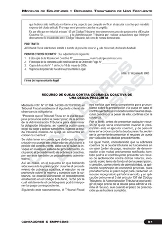 C
O
N
T
A
D
O
R
E
S
&
E
M
P
R
E
S
A
S
51CONTCONTCONTCONTCONTADORESADORESADORESADORESADORES &&&&& EMPRESEMPRESEMPRESEMPRESEMPRESAAAAASSSSS
MODELOS DE SOLICITUDES Y RECURSOS TRIBUTARIOS DE USO FRECUENTE
que hubiera sido notificada conforme a ley, aspecto que compete verificar al ejecutor coactivo por mandato
expreso del citado artículo 116 y que en el presente caso ha incumplido.
Es por ello que en virtud al artículo 155 del Código Tributario interponemos recurso de queja contra el Ejecutor
Coactivo Sr.__________________ y la Administración Tributaria por realizar actuaciones que infringen
directamente lo establecido en el Código Tributario, tal como lo hemos demostrado.
POR TANTO:
Al Tribunal Fiscal solicitamos admitir a trámite el presente recurso y, a la brevedad, declararlo fundado.
PRIMER OTROSÍ DECIMOS: Que adjuntamos lo siguiente:
1. Fotocopia de la Resolución Coactiva Nº ____________ materia del presente recurso.
2. Fotocopia de la constancia de notificación de la Orden de Pago N°___________.
3. Copia del escrito N° 1 de fecha 10 de mayo de 2006.
4. Vigencia del poder de nuestro Representante Legal.
Lima, 27 de junio de 2005
___________________________
Firma del representante legal
RECURSO DE QUEJA CONTRA COBRANZA COACTIVA DE
UNA DEUDA PRESCRITA
Mediante RTF N° 01194-1-2006 (07/03/2006) el
Tribunal Fiscal estableció el siguiente criterio de
observancia obligatoria:
“Procede que el Tribunal Fiscal en la vía de que-
ja se pronuncie sobre la prescripción de la acción
de la Administración Tributaria para determinar
la obligación tributaria, así como la acción para
exigir su pago y aplicar sanciones, cuando la deu-
da tributaria materia de queja se encuentra en
cobranza coactiva”.
Se debe tener en cuenta que dado que la pres-
cripción no puede ser declarada de oficio sino a
pedido del contribuyente, debe ser él quien la in-
voque en cualquier estado del procedimiento, in-
cluyendo el procedimiento de cobranza coactiva,
por ser este también un procedimiento adminis-
trativo.
Así las cosas, en el supuesto en que habiendo
sido invocada la prescripción durante el procedi-
miento de cobranza coactiva, el ejecutor no se
pronuncie sobre la misma y continúe con la co-
branza, se estaría vulnerando el procedimiento
establecido en el Código Tributario, razón por la
cual válidamente el contribuyente podrá interpo-
ner la queja correspondiente.
Siguiendo este razonamiento, el Tribunal Fiscal
nos señala que sería competente para pronun-
ciarse sobre la prescripción vía queja en caso el
contribuyente haya invocado la misma ante el eje-
cutor coactivo y, a pesar de ello, continúe con la
cobranza.
Por lo tanto, antes de presentar cualquier recur-
so de queja sería conveniente invocar la pres-
cripción ante el ejecutor coactivo, y de persistir
este en la cobranza de la deuda prescrita, recién
sería conveniente presentar el recurso de queja
por violación del debido procedimiento.
De igual modo, considerando que la cobranza
coactiva de la deuda tributaria se fundamenta en
un valor (orden de pago, resolución de determi-
nación o de multa) previamente notificado, tam-
bién podría el contribuyente presentar un recur-
so de reclamación contra dichos valores, invo-
cando como tema de fondo el de la prescripción,
y también, como criterio de admisibilidad, la apli-
cación del principio de economía procesal, pues
probablemente el plazo legal para presentar un
recurso impugnatorio ya habría vencido, y en apli-
cación del numeral 3 del artículo 137 del Código
Tributario, la Administración Tributaria podría exi-
gir el pago previo de la deuda para admitir a trá-
mite el recurso, aun cuando el plazo de prescrip-
ción ya se hubiera cumplido.
 