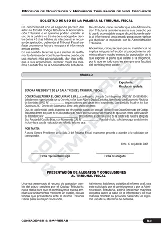 C
O
N
T
A
D
O
R
E
S
&
E
M
P
R
E
S
A
S
53CONTCONTCONTCONTCONTADORESADORESADORESADORESADORES &&&&& EMPRESEMPRESEMPRESEMPRESEMPRESAAAAASSSSS
MODELOS DE SOLICITUDES Y RECURSOS TRIBUTARIOS DE USO FRECUENTE
SOLICITUD DE USO DE LA PALABRA AL TRIBUNAL FISCAL
Expediente:
Resolución apelada:
SEÑORA PRESIDENTE DE LA SALA TRES DEL TRIBUNAL FISCAL:
COMERCIALIZADORA EL CHICLAYANO E.I.R.L., con Registro Único de Contribuyentes (RUC) N° 20458545854,
debidamente representada por su Gerente, señor JuanAlberto Dávila Canicoba, identificado con Documento Nacional
de Identidad (DNI) N° __________, según poderes que obran en el expediente, con domicilio fiscal en Av. Los
Quechuas 267, Distrito de Salamanca, Lima; ante usted decimos:
Que, de conformidad con lo dispuesto por el segundo párrafo del artículo 150 del Texto Único Ordenado del Código
Tributario dentro del plazo de 45 días hábiles de haber interpuesto nuestro recurso de apelación contra la Resolución
de Intendencia N° ________________________ procedemos a solicitar el uso de la palabra de nuestra abogada
Sra. Aouda del Castillo Díaz, con Número de CAL N° ___________. Para tal efecto, solicitamos que se determine
fecha y hora para la realización del referido informe oral.
POR TANTO:
A usted Señora Presidente de la Sala 3 del Tribunal Fiscal, esperamos proceda a acceder a lo solicitado por
corresponder.
Lima, 17 de julio de 2006
____________________________________ ____________________________
Firma representante legal Firma de abogado
PRESENTACIÓN DE ALEGATOS Y CONCLUSIONES
AL TRIBUNAL FISCAL
MODELO
De conformidad con el segundo párrafo del
artículo 150 del Código Tributario, la Administra-
ción Tributaria o el apelante podrán solicitar el
uso de la palabra –a través de su abogado– den-
tro de los 45 días hábiles de interpuesto el recur-
so de apelación, debiendo el Tribunal Fiscal se-
ñalar una misma fecha y hora para el informe de
ambas partes.
En ese sentido, tenemos que a efectos de reafir-
mar la defensa del contribuyente este puede, de
una manera más personalizada, dar otro enfo-
que a sus argumentos, explicar mejor los mis-
mos o rebatir los de la Administración Tributaria.
De otro lado, cabe recordar que a la Administra-
ción Tributaria también le asiste este derecho por
lo que lo aconsejable es que el contribuyente asis-
ta al informe oral programado para poder replicar
y/o duplicar lo expuesto por la Administración
Tributaria.
Ahora bien, cabe precisar que su inasistencia no
implica ninguna infracción al procedimiento ad-
ministrativo y mucho menos, la aceptación de lo
que expone la parte que asiste a la diligencia,
por lo que en todo caso es siempre una facultad
del contribuyente asistir.
Una vez presentado el recurso de apelación den-
tro del plazo previsto por el Código Tributario,
nada obsta para que el contribuyente pueda am-
pliar sus fundamentos mediante un escrito, el cual
tendrá que presentarlo ante el mismo Tribunal
Fiscal para su mejor resolución.
Asimismo, habiendo asistido al informe oral, sea
este solicitado por el contribuyente o por la Admi-
nistración Tributaria, podría presentar mayores
alegatos sobre la base de lo informado y de esta
manera reforzar su posición haciendo un legíti-
mo uso de su derecho de defensa.
 