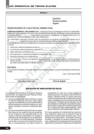 C
O
N
T
A
D
O
R
E
S
&
E
M
P
R
E
S
A
S
G UÍA OPERATIVA DE TEMAS CLAVES
54
Expediente:
Resolución apelada:
Alegatos
SEÑORA PRESIDENTE DE LA SALA TRES DEL TRIBUNAL FISCAL:
COMERCIALIZADORA EL CHICLAYANO E.I.R.L., con Registro Único de Contribuyentes (RUC) N° 20458545854,
debidamente representada por su Gerente, señor JuanAlberto Dávila Canicoba, identificado con Documento Nacional
de Identidad (DNI) N° __________, según poderes que obran en el expediente, con domicilio fiscal en Av. Los
Quechuas 267, Distrito de Salamanca, Lima; ante usted decimos:
Que, habiéndose realizado el informe oral correspondiente al expediente de apelación signado con el
Nº _____________, seguido por nuestra empresa contra la Resolución de Oficina Zonal Huacho Nº ______________,
y encontrándose la controversia expedita para ser resuelta, presentamos nuestros alegatos que la Sala deberá tener
en cuenta:
1) La presente controversia tributaria consiste en _______________________________.
2) La sección de reclamos fundamenta su posición en ____________________________.
3) Sobre el particular, consideramos que ______________________________________.
4) En consecuencia, se encuentra acreditado en el expediente, que _________________.
5) Reiterada jurisprudencia ha establecido que _________________________________.
7) En ese sentido, el Recurso de Apelación presentado debe ser declarado fundado y la Resolución de
Oficina Zonal Nº ______________________ debe ser revocada, con lo cual las resoluciones de determinación
y de multa reclamadas deben ser dejadas sin efecto.
POR TANTO:
A usted Señora Presidente de Sala del Tribunal Fiscal, solicitamos tener en cuenta lo manifestado al momento de
resolver.
Lima, 15 de mayo de 2006
_______________________________ __________________________
Firma representante legal Firma de abogado
SOLICITUD DE AMPLIACIÓN DE FALLO
MODELO
La instancia administrativa en materia tributaria
culmina con una resolución del Tribunal Fiscal.
Esta resolución puede ser:
a) Con pronunciamiento sobre el fondo: cuando
el Tribunal Fiscal se pronuncia sobre algún
aspecto controvertido, ya sea confirmando el
pronunciamiento en primera instancia, o acor-
dando modificar o revocar la resolución ape-
lada.
b) Sin pronunciamiento sobre el fondo: en aque-
llos casos en los cuales el recurso presenta-
do no cumple con los requisitos para su ad-
misión a trámite (inadmisible), se acepta el
desistimiento presentado por el contribuyen-
te, se ordene a la Administración Tributaria
que emita un nuevo pronunciamiento (nuli-
dad e insubsistencia), se ordene remitir el
expediente en caso no se haya agotado la
instancia previa y se dispone que la Adminis-
tración Tributaria emita un nuevo pronuncia-
miento (resoluciones de cumplimiento) las que
serán cumplidas por los funcionarios de la Ad-
ministración Tributaria dentro del plazo de 90
días hábiles de notificado el expediente al deu-
dor tributario, debiendo iniciarse la tramitación
de la resolución bajo responsabilidad, salvo
que el Tribunal Fiscal señale plazo distinto.
En lo que respecta al contenido de las resolucio-
nes, debemos indicar que el Tribunal Fiscal no
puede pronunciarse sobre aspectos que, consi-
derados en la reclamación, no hubieran sido exa-
minados y resueltos en primera instancia; en tal
caso, declarará la insubsistencia de la resolución,
reponiendo el proceso al estado que corresponda.
 