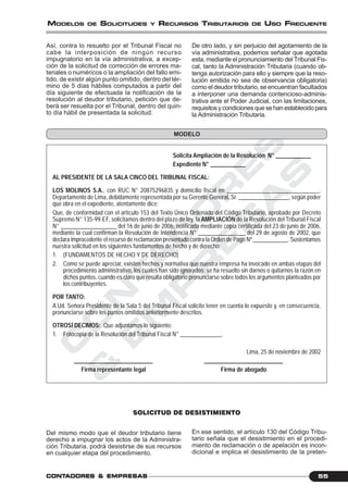 C
O
N
T
A
D
O
R
E
S
&
E
M
P
R
E
S
A
S
55CONTCONTCONTCONTCONTADORESADORESADORESADORESADORES &&&&& EMPRESEMPRESEMPRESEMPRESEMPRESAAAAASSSSS
MODELOS DE SOLICITUDES Y RECURSOS TRIBUTARIOS DE USO FRECUENTE
De otro lado, y sin perjuicio del agotamiento de la
vía administrativa, podemos señalar que agotada
esta, mediante el pronunciamiento del Tribunal Fis-
cal, tanto la Administración Tributaria (cuando ob-
tenga autorización para ello y siempre que la reso-
lución emitida no sea de observancia obligatoria)
como el deudor tributario, se encuentran facultados
a interponer una demanda contencioso-adminis-
trativa ante el Poder Judicial, con las limitaciones,
requisitosycondicionesquesehanestablecidopara
la Administración Tributaria.
Así, contra lo resuelto por el Tribunal Fiscal no
cabe la interposición de ningún recurso
impugnatorio en la vía administrativa, a excep-
ción de la solicitud de corrección de errores ma-
teriales o numéricos o la ampliación del fallo emi-
tido, de existir algún punto omitido, dentro del tér-
mino de 5 días hábiles computados a partir del
día siguiente de efectuada la notificación de la
resolución al deudor tributario, petición que de-
berá ser resuelta por el Tribunal, dentro del quin-
to día hábil de presentada la solicitud.
Solicita Ampliación de la Resolución N° ____________
Expediente N° ____________
AL PRESIDENTE DE LA SALA CINCO DEL TRIBUNAL FISCAL:
LOS MOLINOS S.A., con RUC N° 20875296835 y domicilio fiscal en _______________________________,
Departamento de Lima, debidamente representada por su Gerente General, Sr. _________________, según poder
que obra en el expediente, atentamente dice:
Que, de conformidad con el artículo 153 del Texto Único Ordenado del Código Tributario, aprobado por Decreto
Supremo N° 135-99-EF, solicitamos dentro del plazo de ley, la AMPLIACIÓN de la Resolución del Tribunal Fiscal
N° ___________________ del 16 de junio de 2006, notificada mediante copia certificada del 23 de junio de 2006,
mediante la cual confirman la Resolución de Intendencia N° ________________ del 29 de agosto de 2002, que
declara improcedente el recurso de reclamación presentado contra la Orden de Pago Nº ____________. Sustentamos
nuestra solicitud en los siguientes fundamentos de hecho y de derecho:
1. (FUNDAMENTOS DE HECHO Y DE DERECHO)
2. Como se puede apreciar, existen hechos y normativa que nuestra empresa ha invocado en ambas etapas del
procedimiento administrativo, los cuales han sido ignorados; se ha resuelto sin darnos o quitarnos la razón en
dichos puntos, cuando es claro que resulta obligatorio pronunciarse sobre todos los argumentos planteados por
los contribuyentes.
POR TANTO:
A Ud. Señora Presidente de la Sala 5 del Tribunal Fiscal solicito tener en cuenta lo expuesto y, en consecuencia,
pronunciarse sobre los puntos omitidos anteriormente descritos.
OTROSÍ DECIMOS: Que adjuntamos lo siguiente:
1. Fotocopia de la Resolución del Tribunal Fiscal N° ______________.
Lima, 25 de noviembre de 2002
___________________________ ___________________________
Firma representante legal Firma de abogado
SOLICITUD DE DESISTIMIENTO
MODELO
Del mismo modo que el deudor tributario tiene
derecho a impugnar los actos de la Administra-
ción Tributaria, podrá desistirse de sus recursos
en cualquier etapa del procedimiento.
En ese sentido, el artículo 130 del Código Tribu-
tario señala que el desistimiento en el procedi-
miento de reclamación o de apelación es incon-
dicional e implica el desistimiento de la preten-
 