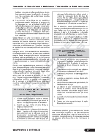 C
O
N
T
A
D
O
R
E
S
&
E
M
P
R
E
S
A
S
57CONTCONTCONTCONTCONTADORESADORESADORESADORESADORES &&&&& EMPRESEMPRESEMPRESEMPRESEMPRESAAAAASSSSS
MODELOS DE SOLICITUDES Y RECURSOS TRIBUTARIOS DE USO FRECUENTE
hubiera incurrido en el procedimiento de co-
branza coactiva y en la aplicación de sancio-
nes no pecuniarias de conformidad con las
normas vigentes.
f) Los gastos incurridos en las medidas
cautelares previas trabadas al amparo de
lo dispuesto en los artículos 56 al 58 del
referido Código siempre que se hubiera ini-
ciado el procedimiento de cobranza coacti-
va conforme a lo dispuesto en el primer
párrafo del artículo 117, respecto de la deu-
da tributaria comprendida en las menciona-
das medidas.
Cabe indicar que una vez iniciado el procedi-
miento de cobranza coactiva, los deudores tri-
butarios no podrán variar su domicilio fiscal,
hasta que dicho procedimiento haya concluido,
salvo que la Administración Tributaria conside-
re que existe una causa justificada para dicho
cambio.
De igual modo, con la notificación de la resolu-
ción de ejecución coactiva, el ejecutado está obli-
gado a pagar a la Administración Tributaria las
costas y gastos originados en el procedimiento
de cobranza coactiva desde dicho momento, sal-
vo que la cobranza se hubiere iniciado indebida-
mente.
De otro lado, deberá tenerse en cuenta que en
caso el deudor tributario efectúe pagos parciales
durante el procedimiento de cobranza coactiva,
estos deberán imputarse en primer lugar a las
costas y gastos antes mencionados.
Ahora bien, de acuerdo al artículo 119 del Có-
digo Tributario ninguna autoridad ni órgano ad-
ministrativo, político, ni judicial podrá suspen-
der o concluir el procedimiento de cobranza
coactiva en trámite con excepción del ejecutor
coactivo.
ACTOS QUE SUSPENDEN LA COBRANZA
COACTIVA
Artículo 119 del Código Tributario
1. Cuando en un proceso de acción de amparo
exista una medida cautelar firme que ordene al
ejecutor coactivo la suspensión de la cobranza.
2. Cuando una ley o norma con rango de ley lo
disponga expresamente.
3. Excepcionalmente, tratándose de órdenes de
pago, y cuando medien otras circunstancias
que evidencien que la cobranza podría ser
improcedente y siempre que la reclamación se
hubiera interpuesto dentro del plazo de veinte (20)
días hábiles de notificada la orden de pago. En
este caso, la Administración deberá admitir y
resolver la reclamación dentro del plazo de
noventa (90) días hábiles, bajo responsabilidad
del órgano competente. La suspensión deberá
mantenerse hasta que la deuda sea exigible de
conformidad con lo establecido en el artículo 115.
Para la admisión a trámite de la reclamación se
requiere, además de los requisitos establecidos en
este Código, que el reclamante acredite que ha
abonado la parte de la deuda no reclamada
actualizada hasta la fecha en que se realice el pago.
En los casos en que se hubiera trabado una medida
cautelar y se disponga la suspensión temporal,
procederá sustituir la medida ofreciendo garantía
suficiente a criterio de la Administración Tributaria.
ACTOS QUE CONCLUYEN LA COBRANZA
COACTIVA
Artículo 119 del Código Tributario
1. Se hubiera presentado oportunamente
reclamación o apelación contra la Resolución
de Determinación o Resolución de Multa que
contenga la deuda tributaria puesta en
cobranza.
2. La deuda haya quedado extinguida por cualquiera
de los medios señalados en el artículo 27.
3. Se declare la prescripción de la deuda puesta en
cobranza.
4. La acción se siga contra persona distinta a la
obligada al pago.
5. Exista resolución concediendo aplazamiento y/o
fraccionamiento de pago.
6. Las órdenes de pago o resoluciones que son
materia de cobranza hayan sido declaradas
nulas, revocadas o sustituidas después de la
notificación de la resolución de ejecución
coactiva.
7. Cuando la persona obligada haya sido declarada
en quiebra.
8. Cuando una ley o norma con rango de ley lo
disponga expresamente.
Finalmente tenemos que tratándose de deudo-
res tributarios sujetos a un procedimiento
concursal, el ejecutor coactivo suspenderá o
concluirá el procedimiento de cobranza coactiva,
de acuerdo a lo dispuesto en las normas de la
materia.
 