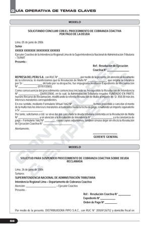 C
O
N
T
A
D
O
R
E
S
&
E
M
P
R
E
S
A
S
G UÍA OPERATIVA DE TEMAS CLAVES
58
SOLICITANDO CONCLUIR CON EL PROCEDIMIENTO DE COBRANZA COACTIVA
POR PAGO DE LA DEUDA
Lima, 05 de junio de 2006
Señor
XXXXX XXXXXXX XXXXXXXX XXXXXX
Ejecutor Coactivo de la Intendencia Regional Lima de la Superintendencia Nacional deAdministración Tributaria
– SUNAT
Presente.-
Ref.: Resolución de Ejecución
Coactiva N° ________________
REPRESA DEL PERU S.A., con RUC Nº ________________, por medio de la presente, en atención al documento
de la referencia, le manifestamos que la Resolución de Multa Nº ______________ que origina la cobranza
por S/. _____________ dictada por su despacho, fue impugnada mediante Expediente de Reclamación
Nº ______________ (07/07/2005).
Como consecuencia del procedimiento contencioso iniciado se ha expedido la Resolución de Intendencia
Nº _______________ (26/05/2004), en la cual, la Administración Tributaria resuelve FUNDADO EN PARTE
nuestro Recurso de Reclamación, modificando la referida Resolución de Multa al importe de S/. 858.00 más los
intereses moratorios correspondientes.
En ese sentido, mediante Formulario Virtual 1662 Nº _______________ hemos procedido a cancelar el monto
de la multa más los intereses moratorios actualizados hasta la fecha de pago, resultando un importe equivalente
a S/. ________________.
Por tanto, solicitamos a Ud. se sirva dar por cancelada la deuda tributaria contenida en la Resolución de Multa
Nº _______________, y en atención a la Resolución de Intendencia Nº ________________ y a la constancia de
pago – Formulario 1662 Nº ________, cuyas copias adjuntamos, también sírvase dejar sin efecto la Resolución
de Ejecución Coactiva N° _____________________.
Atentamente,
__________________
GERENTE GENERAL
SOLICITUD PARA SUSPENDER PROCEDIMIENTO DE COBRANZA COACTIVA SOBRE DEUDA
RECLAMADA
Lima, 26 de junio de 2006
Señores
SUPERINTENDENCIA NACIONAL DE ADMINISTRACIÓN TRIBUTARIA
Intendencia Regional Lima – Departamento de Cobranza Coactiva
Atención: ______________________ – Ejecutor Coactivo
Presente.-
Ref.: Resolución Coactiva N° _________
Expediente Nº ___________
Orden de Pago Nº _________
Por medio de la presente, DISTRIBUIDORA PIPO S.A.C., con RUC N° 20504126752 y domicilio fiscal en
MODELO
MODELO
 